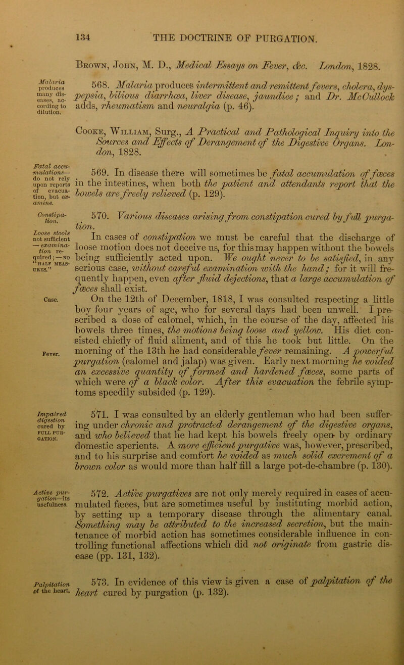 Malaria produces many dis- eases, ac- cording to dilution. Fatal accu- mulations— do not rely upon reports of evacua- tion, but ex- amine. Constipa- tion. Loose stools not sufficient — examina- tion re- quired ; — no “half meas- ures.” Case. Fever. Impaired digestion cured by FULL PUR- GATION. Active pur- gation—its usefulness. Palpitation of the heart. Brown, John, M. D., Medical Essays an Fever, c&c. Tendon, 1828. 568. Malaria produces intermittent and remittent fevers, cholera, dys- pepsia, bilious diarrhoea, liver disease, jaundice ; and Dr. McCulloch adds, rheumatism and neuralgia (p. 46). Cooke, William, Surg., A Practical a/nd Pathological Ingui/ry into tlce Sources and Effects of Derangement of the Digestive Organs. Lon- don, 1828. 569. In disease there will sometimes be fatal accumulation of faces in the intestines, when both the patient and attendants report that the bowels are freely relieved (p. 129). 570. Various diseases arising from constipation cured by full purgar tion. In cases of constipation we must he careful that the discharge of loose motion does not deceive us, for this may happen without the bowels being sufficiently acted upon. We ought never to be satisfied, in any serious case, without careful examination with the hand/ for it will fre- quently happen, even after fluid dejections, that a large accumulation of faces shall exist. On the 12th of December, 1818, I was consulted respecting a little boy four years of age, who for several days had been unwell. I pre- scribed a dose of calomel, which, in the course of the day, affected his bowels three times, the motions being loose and yellow. His diet con- sisted chiefly of fluid aliment, and of this he took but little. On the morning of the 13th he had considerable/1^^ remaining. A powerful purgation (calomel and jalap) was given. Early next morning he voided an excessive quantity of formed and hardened faces, some parts of which were of a black color. After this evacuation the febrile symp- toms speedily subsided (p. 129). 571. I was consulted by an elderly gentleman who had been suffer- ing under chronic and protracted derangement of the digestive organs, and who believed that he had kept his bowels freely open- by ordinary domestic aperients. A more efficient purgative was, however, prescribed, and to his surprise and comfort he voided as much solid excrement of a brown color as would more than half fill a large pot-de-chambre (p. 130). 572. Active purgatives are not only merely required in cases of accu- mulated faeces, but are sometimes useful by instituting morbid action, by setting up a temporary disease through the alimentary canal. Something may be attributed to the increased secretion, but the main- tenance of morbid action has sometimes considerable influence in con- trolling functional affections which did not originate from gastric dis- ease (pp. 131, 132). 573. In evidence of this view is given a case of palpitation of the heart cured by purgation (p. 132).