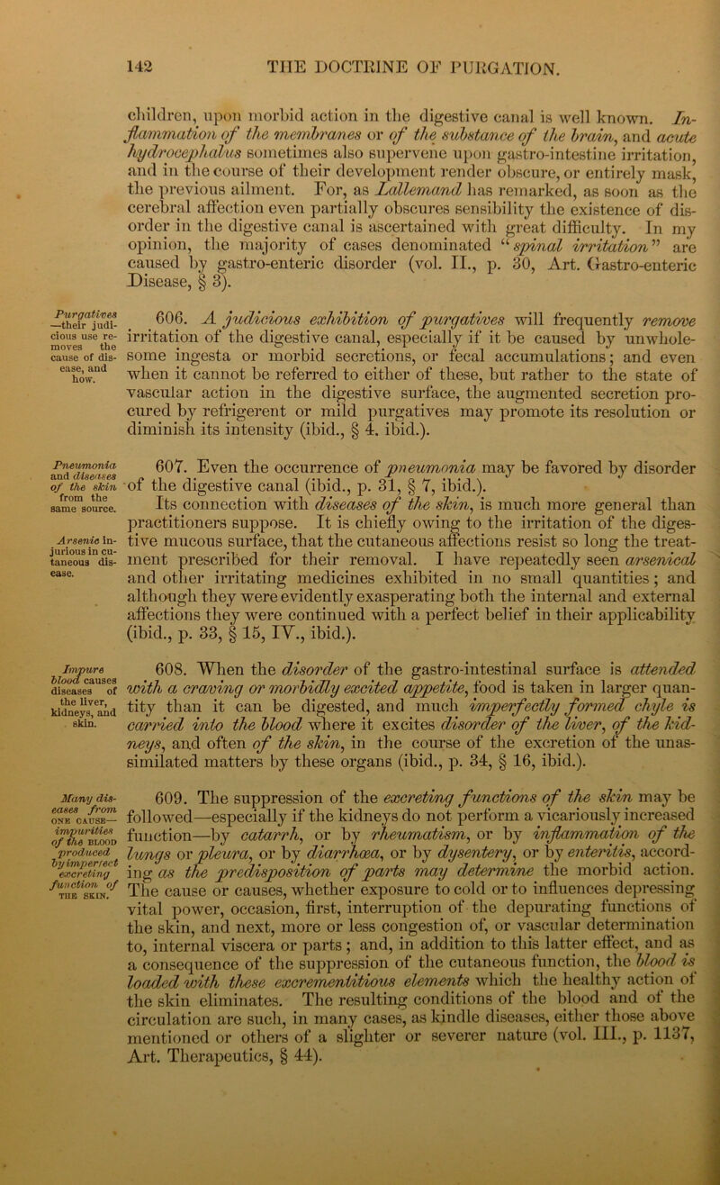 Purgatives —their judi- cious use re- moves the cause of dis- ease, and how. Pneumonia and diseases of the skin from the same source. Arsenic in- jurious in cu- taneous dis- ease. Impure blood causes diseases of the liver, kidneys, and skin. Many dis- eases from ONE CAUSE— impurities of the BLOOD produced by imperfect excreting function of TUB SKIN. children, upon morbid action in the digestive canal is well known. In- flammation of the membranes or of the substance of the brain, and acute hydrocephalus sometimes also supervene upon gastro-intestine irritation, and in the course of their development render obscure, or entirely mask, the previous ailment. For, as Lallemand has remarked, as soon as the cerebral affection even partially obscures sensibility the existence of dis- order in the digestive canal is ascertained with great difficulty. In my opinion, the majority of cases denominated “ spinal irritation ” are caused by gastro-enteric disorder (vol. II., p. 30, Art. Gastro-enteric Disease, § 3). 606. A judicious exhibition of purgatives will frequently remove irritation of the digestive canal, especially if it be caused by unwhole- some ingesta or morbid secretions, or fecal accumulations; and even when it cannot be referred to either of these, but rather to the state of vascular action in the digestive surface, the augmented secretion pro- cured by refrigerent or mild purgatives may promote its resolution or diminish its intensity (ibid., § 4. ibid.). 607. Even the occurrence of pneumonia may be favored by disorder of the digestive canal (ibid., p. 31, § 7, ibid.). Its connection with diseases of the shin, is much more general than practitioners suppose. It is chiefly owing to the irritation of the diges- tive mucous surface, that the cutaneous affections resist so long the treat- ment prescribed for their removal. I have repeatedly seen arsenical and other irritating medicines exhibited in no small quantities ; and although they were evidently exasperating both the internal and external affections they were continued with a perfect belief in their applicability (ibid., p. 33, § 15, IV., ibid.). 608. When the disorder of the gastro-intestinal surface is attended with a cra/ving or morbidly excited appetite, food is taken in larger quan- tity than it can be digested, and much imperfectly formed chyle is carried into the blood where it excites disorder of the liver, of the hid- neys, and often of the shin, in the course of the excretion of the unas- similated matters by these organs (ibid., p. 34, § 16, ibid.). 609. The suppression of the excreting functions of the shin may be followed—especially if the kidneys do not perform a vicariously increased function—by catarrh, or by rheumatism, or by inflammation of the lungs or pleura, or by diarrhoea, or by dysentery, or by enteritis, accord- ing as the predisposition of parts may determine the morbid action. The cause or causes, whether exposure to cold or to influences depressing vital power, occasion, first, interruption of the depurating functions, of the skin, and next, more or less congestion of, or vascular determination to, internal viscera or parts ; and, in addition to this latter effect, and as a consequence of the suppression of the cutaneous function, the blood isf loaded with these excrementitious elements which the healthy action ot the skin eliminates. The resulting conditions ot the blood and of the circulation are such, in many cases, as kindle diseases, either those above mentioned or others of a slighter or severer nature (vol. III., p. 1137, Art. Therapeutics, § 44).