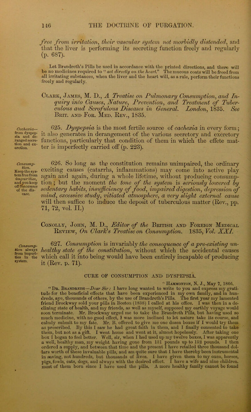 Cachexia— from dyspep- sia and de- ranged secre- tion and ex- cretion. Consump- tion. Keep the sys- tem free from impurities, and you keep off the causes of the dis- ease. Consump- tion always from impuri- ties in the system. MG THE DOCTRINE OF PURGATION. free from irritation, their vascular system not morbidly distended, and that the liver is performing its secreting function freely and regularly (p. 687). Let Brandretli’s Bills be used in accordance with the printed directions, and there will be no medicines required to “ act directly on the heart.” The mucous coats will be freed from all irritating substances, when the liver and the heart will, as a rule, perform their functions freely and regularly. Clark, James, M. D., A Treatise on Pulmonary Consumption, a/nd In- quiry into Causes, Nature, Prevention, and Treatment of Tuber- eidous aud Scrofulous Diseases in General. London, 1835. See Beit, and Foe. Med. Rev., 1835. 625. Dyspepsia is the most fertile source of cachexia in every form; it also generates in derangement of the various secretory and excretory functions, particularly that condition of them in which the effete mat- ter is imperfectly carried off (p. 223). 626. So long as thn constitution remains unimpaired, the ordinary exciting causes (catarrhs, inflammations) may come into active play again and again, during a whole lifetime, without producing consump- tion ; but the moment the tone of the system is seriously lowered by sedentary habits, insufficiency of food, impaired digestion, depression of mind, excessive study, vitiated atmosphere, a very slight external cause will then suffice to induce the deposit of tuberculous matter (Rev., pp. 71, 72, yoI. II.) Conolly, John, M. D., Editor of the British and Foreign Medical Review, On Clark?s Treatise on Consumption. 1835, Vol. XXI. 627. Consumption is invariably the consequence of a pre-existing un- healthy state of the constitution, without which the accidental causes which call it into being would have been entirely incapable of producing it (Rev. p. 71). CURE OF CONSUMPTION AND DYSPEPSIA. “ IIammonton, N. J., May 7, 1866. “Dr. Brandreth—Dear Sir: I have long wanted to write to you and express my grati- tude for the beneficial effects that have been experienced in my own family, and in hun- dreds, aye, thousands of others, by the use of Bran dr e til’s Pills. The first year my lamented friend Brockway sold your pills in Boston (1838) I called at his office. I was then in a de- clining state of health, and my friends, as well as myself, supposed my earthly voyage would soon terminate. Mr. Brockway urged me to take the Brandreth Pills, but having used so much medicine, with no good effect, I was more inclined to let nature take its course, and calmly submit to my fate. Mr. B. offered to give me one dozen boxes if I would try them as prescribed. By this I saw he had great faith in them, and I finally consented to take them, but not as a gift. I went home and went at it, almost hopelessly. After taking one box I began to feel better. Well, sir, when I had used up my twelve boxes, I was apparently a well, healthy man, my weight having gone from 131 pounds up to 162 pounds. 1 then ordered a supply, and between that time and the present 1 have retailed three thousand dol- lars worth of these invaluable pills, and am quite sure that I have thereby been instrumental in saving, not hundreds, but thousands of lives. I have given them to my oxen, horses, pigs, fowls, cats, dogs, and always with the desired effect. 1 have a wife and nine children, most of them born since I have used the pills. A moro healthy family cannot be found