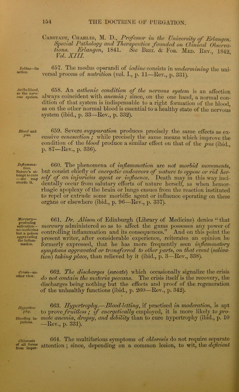 Iodine—Its action. Asthehlood, so the nerv- ous system. Blood, and •pus. Inflamma- tion. Nature’s at- tempt to cure — she may overdo it. Mercury— producing salivation— no medicine hut a poison aggravating the inflam- mation. Crisis—an- other view. Hypertro- ' phy. Bleeding in- jurious. Chlorosis of all forms from imper- Canstadt, Charles, M. D., Professor m the TTnimerdbu of Erlangen. Special Pathology and Therapeutics founded on Clinical Observa- tions. Erlangen, 1841. See Brit. & Fob. Med. Rev 1842 Vol. XIII. ’’ ’ 657. The modus oporandi of iodine consists in undermining the uni- versal process of nutrition (vol. I., p. 11—Rev., p. 331). 658. An asthenic condition of the nervous system is an affection, always coincident with anemia; since, on the one hand, a normal con- dition of that system is indispensable to a right formation of the blood as on the other normal blood is essential to a healthy state of the nervous system (ibid., p. 33—Rev., p. 332). 659. Severo suppuration produces precisely the same effects as ex- cessive venesection ; while precisely the same means which improve the condition of the blood produce a similar effect on that of the pus (ibid, p. 87—Rev., p. 336). 660. The phenomena of inflammation are not morbid movements, but consist chiefly of energetic endeavors of nature to oppose or rid her- self of an injurious agent or influence. Death may in this way inci- dentally occur from salutary efforts of nature herself, as when hemor- rhagic apoplexy of the brain or lungs ensues from the reaction instituted to repel or extrude some morbific agent or influence operating on these organs or elsewhere (ibid., p. 96—Rev., p. 337). 661. Dr. Alison of Edinburgh (Library of Medicine) denies “ that mercury administered so as to affect the gums possesses any power of controlling inflammation and its consequences.” And on this point the present writer, after considerable experience, reiterates an opinion he formerly expressed, that he has more frequently seen inflammatory symptoms aggravated or transferred to other parts, on that event (saliva- tion) taking place, than relieved by it (ibid., p. 3—Rev., 338). 662. The discharges {sweats) which occasionally signalize the crisis do not contain the materiapeccans. The crisis itself is the recovery, the discharges being nothing but the effects and proof of the regeneration of the unhealthy functions (ibid., p. 260—Rev., p. 342). 663. Ilypert/rophy.—Blood-letting, if practised in moderation, is apt to prove fruitless ‘ if energetically employed, it is more likely to pro- mote anemia, dropsy, and debility than to cure hypertrophy (ibid., p. 10 —Rev., p. 331). 664. The multifarious symptoms of chlorosis do not require separate attention; since, depending on a common lesion, to wit, the deficient