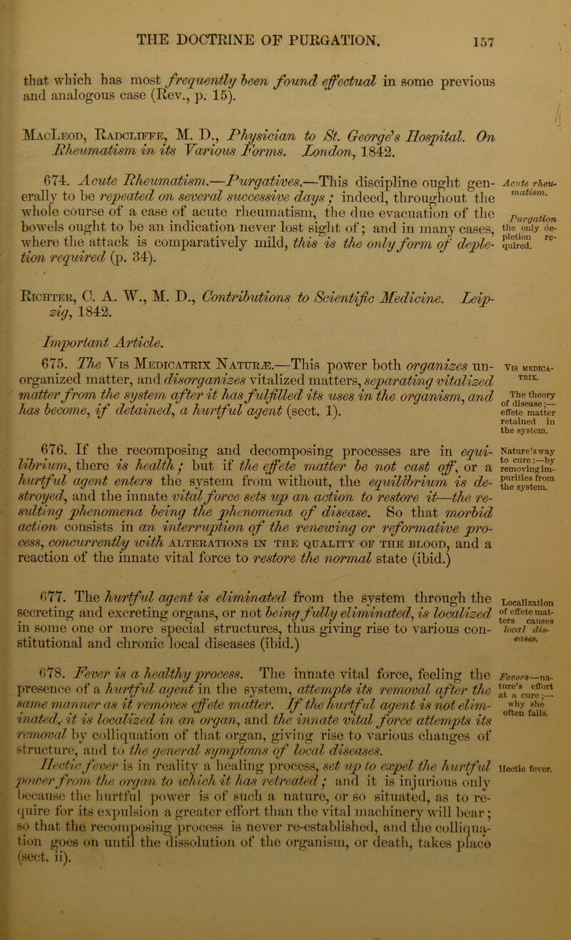 that which has most frequently been found effectual in some previous and analogous case (Rev., p. 15). MacLeod, Radcliffe, M. D., Physician to St. George's Hospital. On Rheumatism in its Various Forms. London, 1842. 674. Route Rheumatism.—Purgatives.—This discipline ought gen- erally to be repeated on several successive days ; indeed, throughout the whole course of a case of acute rheumatism, the due evacuation of the bowels ought to be an indication never lost sight of; and in many cases, where the attack is comparatively mild, this is the only form of deple- tion inquired (p. 34). Richter, C. A. W., M. D., Contributions to Scientific Medicine. Leip- zig, 1842. Lmportant Article. 675. The Yrs Medicatrix Nature.—This power both organizes un- organized matter, and disorganizes vitalized matters, separating vitalized matter from the system after it has fulfilled its uses in the organism, and has become, if detained, a hurtful agent (sect. 1). 676. If the recomposing and decomposing processes are in equi- librium, there is health • but if the effete matter be not cast off, or a hurtful agent enters the system from without, the equilibrium is de- stroyed, and the innate vital force sets up an action to restore it—the re- sulting phenomena being the phenomena of disease. So that morbid action consists in an interruption of the renewing or reformative pro- cess, concurrently with alterations in the quality of the blood, and a reaction of the innate vital force to restore the normal state (ibid.) 677. The hurtfid agent is eliminated from the system through the secreting and excreting organs, or not being fully eliminated, is localized in some one or more special structures, thus giving rise to various con- stitutional and chronic local diseases (ibid.) 678. Fever is a healthy process. The innate vital force, feeling the presence of a hurtfid agent in the system, attempts its removal after the same manner as it removes effete matter. Lf the hurtful agent is not elim- inated,- it is localized in am organ, and the innate vital force attempts its removal by colliquation of that organ, giving rise to various changes of structure, and to the general symptoms of local diseases. Hectic fever is in reality a healing process, set up to expel the hurtful power from the organ to which it has retreated / and it is injurious only because the hurtful power is of such a nature, or so situated, as to re- quire for its expulsion a greater effort than the vital machinery will bear; so that the recomposing process is never re-established, and the colliqua- tion goes on until the dissolution of the organism, or death, takes place Acute rheu- matism. Purgation the only de- pletion re- quired. Vis medica- trix. The theory of disease;— effete matter retained in the system. Nature’sway to cure:—by removing im- purities from the system. Localization of effete mat- ters causes local dis- eases. Fevers—na- ture’s effort at a cure;— why she often fails. Hectic fever.