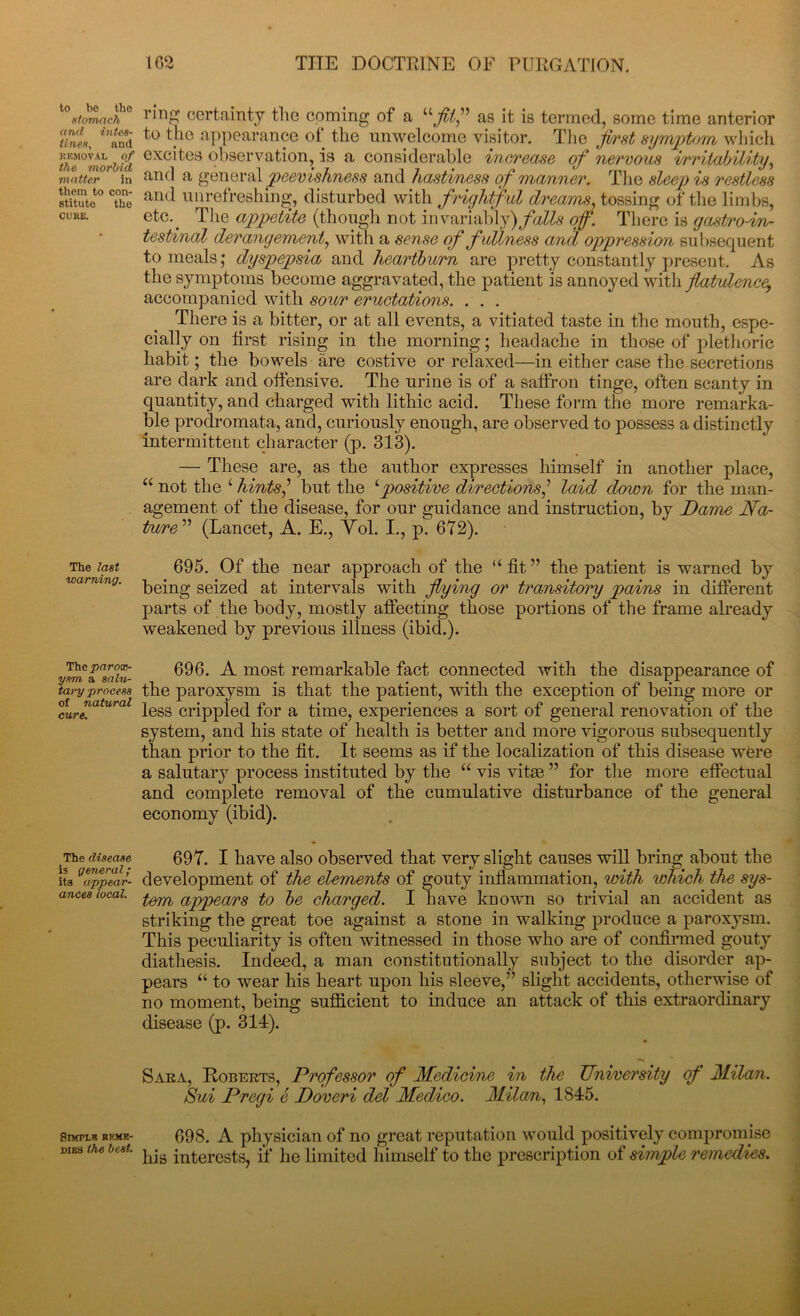 t0«/0m«cf° riD£ certainty the coming of a “fit” as it is termed, some time anterior thin, ™and to tf10 appearance of the unwelcome visitor. The first symptom which fiflff/d exc'tcs observation, is a considerable increase of nervous irritability, matter in and a general peevishness and hastiness of manner. The sleep is restless 8titute° The and Cl 1 refreshing, disturbed with frightful dreams, tossing of the limbs, cure. etc.. The appetite (though not invariably)falls of. There is gastroin- testinal derangement, with a sense of fullness and oppression subsequent to meals; dyspepsia and heartburn are pretty constantly present. As the symptoms become aggravated, the patient is annoyed with flatulency accompanied with sour eructations. . . . There is a bitter, or at all events, a vitiated taste in the mouth, espe- cially on first rising in the morning; headache in those of plethoric habit; the bowels are costive or relaxed—in either case the secretions are dark and offensive. The urine is of a saffron tinge, often scanty in quantity, and charged with lithic acid. These form the more remarka- ble prodromata, and, curiously enough, are observed to possess a distinctly intermittent character (p. 313). — These are, as the author expresses himself in another place, “ not the ‘ hints’ but the ‘positive directions,’ laid down for the man- agement of the disease, for our guidance and instruction, by Dame Na- ture” (Lancet, A. E., Vol. I., p. 672). The 695. Of the near approach of the “fit” the patient is warned by wa> mng. p^g sejze(] at intervals with flying or transitory pains in different parts of the body, mostly affecting those portions of the frame already weakened by previous illness (ibid.). Theparox- 696. A. most remarkable fact connected with the disappearance of taryprocess the paroxysm is that the patient, with the exception of being more or °cure!atural less crippled for a time, experiences a sort of general renovation of the system, and his state of health is better and more vigorous subsequently than prior to the fit. It seems as if the localization of this disease were a salutary process instituted by the “vis vitae” for the more effectual and complete removal of the cumulative disturbance of the general economy (ibid). ,The disease 697. I have also observed that very slight causes will bring about the itsgappear- development of the elements of gouty inflammation, with which the sys- ances local. appears f0 ]je charged. I have known so trivial an accident as striking the great toe against a stone in walking produce a paroxysm. This peculiarity is often witnessed in those who are of confirmed gouty diathesis. Indeed, a man constitutionally subject to the disorder ap- pears “ to wear his heart upon his sleeve,” slight accidents, otherwise of no moment, being sufficient to induce an attack of this extraordinary disease (p. 314). Sara, Roberts, Professor of Medicine in the University of Milan. Sui Pregi e Doveri del Medico. Milan, 1S45. simplr rkme- 698. A physician of no great reputation would positively compromise DIB3 the beet. interests, if he limited himself to the prescription of simple remedies.