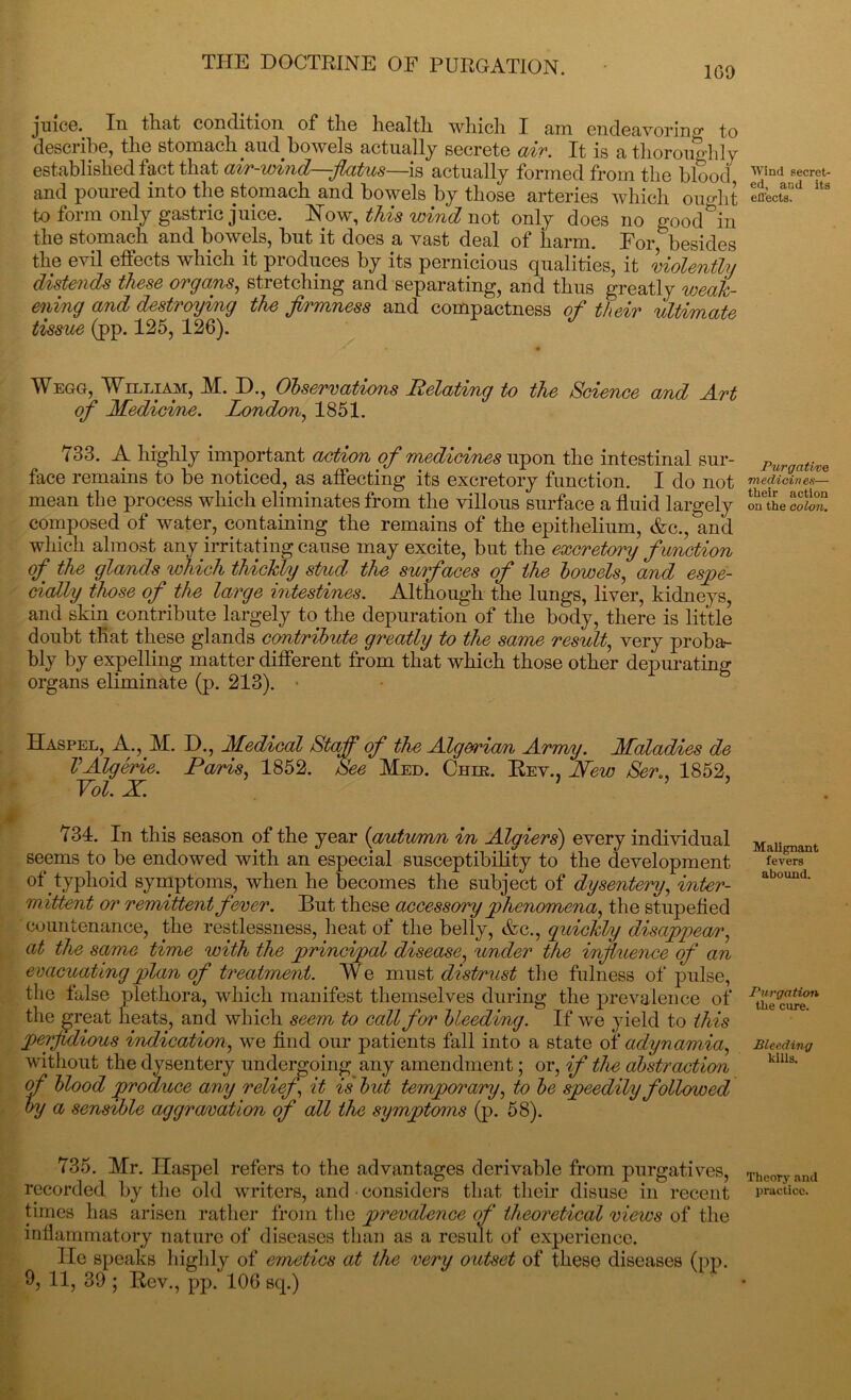 100 juice. In that condition of the health which I am endeavoring to describe, the stomach aud bowels actually secrete air. It is a thoroughly established fact that air-wind—flatus—is actually formed from the blood and poured into the stomach and bowels by those arteries which orndit to form only gastric juice. Now, this wind not only does no goodwill the stomach and bowels, but it does a vast deal of harm. For besides the evil effects which it produces by its pernicious qualities, it violently distends these organs, stretching and separating, and thus greatly weak- ening and destroying the firmness and compactness of their ultimate tissue (pp. 125, 126). Wegg, William, AI. D., Observations Relating to the Science and Art of Medicime. London, 1851. 733. A highly important action of medicines upon the intestinal sur- face remains to be noticed, as affecting its excretory function. I do not mean the process which eliminates from the villous surface a fluid largely composed of water, containing the remains of the epithelium, &c., and which almost any irritating cause may excite, but the excretory f unction of the glands which thickly stud the surfaces of the bowels, and espe- cially those of the large intestines. Although the lungs, liver, kidneys, and skin contribute largely to the depuration of the body, there is little doubt that these glands contribute greatly to the same result, very proba- bly by expelling matter different from that which those other depurating organs eliminate (p. 213). • Haspel, A., M. D., Medical Staff of the Algerian Army. Maladies de VAlgerie. Paris, 1852. See Med. Cher. Rev., Mew Sen, 1852, Vol. X. ’ 734. In this season of the year (autumn in Algiers) every individual seems to be endowed with an especial susceptibility to the development °f.typhoid symptoms, when he becomes the subject of dysentery, inter- mittent or remittent fever. Hut these accessory phenomena, the stupefied countenance, the restlessness, heat of the belly, &c., quickly disappear, at the same time with the principal disease, under the influence of an evacuating plan of treatme7it. We must distrust the fulness of pulse, the false plethora, which manifest themselves during the prevalence of the great heats, and which seem to call for bleeding. If we yield to this perfidious indication, we find our patients fall into a state of adynamia, without the dysentery undergoing any amendment; or, if the abstraction of blood produce any relief, it is but temporary, to be speedily followed by a sensible aggravation of all the symptoms (p. 58). 735. Air. Ilaspel refers to the advantages derivable from purgatives, recorded by the old writers, and considers that their disuse in recent times has arisen rather from the prevalence of theoretical views of the inflammatory nature of diseases than as a result of experience. He speaks highly of emetics at the very outset of these diseases (pp. 9, 11, 39 ; Rev., pp. 106 sq.) Wind secret- ed, aud its effects. Purgative medicines— their action on the colon. Malignant fevers abound. Purgation the cure. Bleeding kills. Theory and practice.