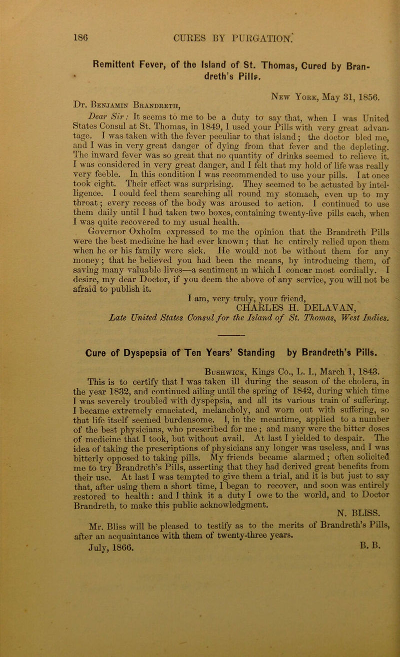 Remittent Fever, of the Island of St. Thomas, Cured by Bran- dreth’s Pills?. New York, May 31, 1856. Dr. Benjamin Brandretii, Dear Sir: It socms to me to be a duty to say that, when I was United States Consul at St. Thomas, in 1849, I used your Pills with very great advan- tage. I was taken with the fever peculiar to that island; the doctor bled me, and I was in very great danger of dying from that fever and the depleting. The inward fever was so great that no quantity of drinlts seemed to relieve it. I was considered in very great danger, and I felt that my hold of life was really very feeble. In this condition I was recommended to use your pills. I at once took eight. Their effect was surprising. They seemed to be actuated by intel- ligence. I could feel them searching all round my stomach, even up to my throat; every recess of the body was aroused to action. I continued to use them daily until I had taken two boxes, containing twenty-five pills each, when I was quite recovered to my usual health. Governor Oxholm expressed to me the opinion that the Brandreth Pills were the best medicine he had ever known; that he entirely relied upon them when he or his family were sick. He would not be without them for any money; that he believed you had been the means, by introducing them, of saving many valuable lives—a sentiment in which I concur most cordially. I desire, my dear Doctor, if you deem the above of any service, you will not be afraid to publish it. I am, very truly, your friend, CHARLES H. DELAY AN, Late United States Consul for the Island of St. Thomas, West Indies. Cure of Dyspepsia of Ten Years’ Standing by Brandreth’s Pills. Bushwick, Kings Co., L. I., March 1, 1843. This is to certify that I was taken ill during the season of the cholera, in the year 1832, and continued ailing until the spring of 1842, during which time I was severely troubled with dyspepsia, and all its various train of suffering. I became extremely emaciated, melancholy, and worn out with suffering, so that life itself seemed burdensome. I, in the meantime, applied to a number of the best physicians, who prescribed for me ; and many were the bitter doses of medicine that I took, but without avail. At last I yielded to despair. The idea of taking the prescriptions of physicians any longer was useless, and I was bitterly opposed to taking pills. My friends became alarmed ; often solicited me to try Brandreth’s Pills, asserting that they had derived great benefits from their use. At last I was tempted to give them a trial, and it is but just to say that, after using them a short time, I began to recover, and soon was entirely restored to health: and I think it a duty I owe to the world, and to Doctor Brandreth, to make this public acknowledgment. N. BLISS. Mr. Bliss will be pleased to testify as to the merits of Brandreth’s Pills, after an acquaintance with them of twenty-three years. July, 1866. B. B.