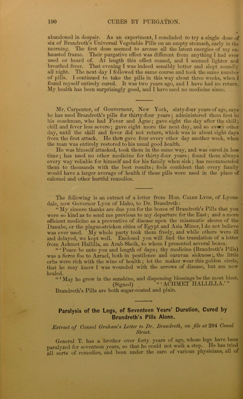 abandoned in despair. As an experiment, I concluded to try a single dose of six of Brandreth’s Universal Vegetable Pills on an empty stomach, early in the morning. The first dose seemed to arouse all the latent energies of my ex- hausted frame. Their purgative effect was different from anything I had ever used or heard of. At length this effect ceased, and I seemed lighter and breathed freer. That evening I was indeed sensibly better and slept soundly all night. The next day I followed the same course and took the same number of pills. I continued to take the pills in this way about three weeks, when 1 found myself entirely cured. It was two years ago, and I have had no return. My health has been surprisingly good, and I have used no medicine since. Mr. Carpenter, of Gouverneur, New York, sixty-four years of age, says he has used Brandreth’s pills for thirty-four years ; administered them first to his coachman, who had Fever and Ague; gave eight the day after the chill; chill and fever less severe; gave eight more the next day, and so every other day, until the chill and fever did not return, which was in about eight days from the first attack. He then gave four every other day another week, when the man was entirely restored to his usual good health. He was himself attacked, took them in the same way, and was cured in less time; has used no other medicine for thirty-four years; found them always every way reliable for himself and for his family when sick ; has recommended them to thousands with the best results; feels confident that every family would have a larger average of health if these pills were used in the place of calomel and other hurtful remedies. The following is an extract of a letter from Hon. Caleb Lyon, of Lyons- dale, now Governor Lyon of Idaho, to Dr. Brandreth: “ My sincere thanks are due you for the boxes of Brandreth’s Pills that you were so kind as to send me previous to my departure for the East; and a more efficient medicine as a preventive of disease upon the miasmatic shores of the Danube, or the plague-stricken cities of Egypt and Asia Minor, I do not believe was ever used. My whole party took them freely, and while others were ill and delayed, we kept well. Enclosed you will find the translation of a letter from Achmet Hallilla, an Arab Sheik, to whom I presented several boxes. “ ‘Peace be unto you and length of days; thy medicine (Brandreth’s Pills) was a fierce foe to Azrael, both in pestilence and caravan sickness;. the little orbs were rich with the wine of health ; let the maker wear this golden circle, that he may know I was wounded with the arrows of disease, but am now healed. “ : Mav he grow in the sunshine, and dispensing blessings be the most blest. (Signed) “ ‘ ACHMET HALLILLA.’ ” Brandreth’s Pills are both sugar-coated and plain. Paralysis of the Legs, of Seventeen Years’ Duration, Cured by Brandreth’s Pills Alone. Extract of Consul Grahani’s Letter to Dr. Drandretli, on fie at 294 Canal Street. General T. has a brother over forty years of age, whose legs have been paralyzed for seventeen years, so that he could not walk a step. He has tried all sorts of remedies, and been under the care of various physicians, all of