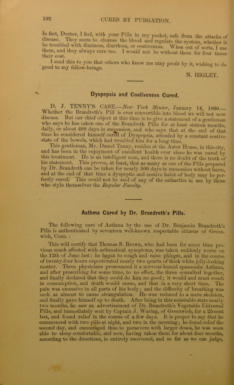 15)2 In fact, Doctor, I foci, with your Pills in my pocket, safe from the attacks of disease, ihey seem to cleanse the blood and regulate the system, whether it be troubled with dizziness, diarrhoea, or costiveness. When out of sorts I use them, and they always cure me. I would not be without them for four5times their cost. \ send thi? t0 y°u that others who know me may profit by it, wishing to do good to my fellow-beings. N. IIIGLEY. Dyspepsia and Costiveness Cured. D. J. TENNY’S CASE.—New■ York Mentor, January 14, I860 Whether the Brandreth’s Pill is ever convertible into blood we will not now discuss. But our chief object at this time is to give a statement of a gentleman who says he has oaken one of the Brandrcth Pills for at least sixteen months daily, or about 480 days in succession, and who says that at the end of that time he considered himself cured of Dyspepsia, attended by a constant costive state of the bowels, which had troubled him for a long time. This gentleman, Mr. Daniel Tenny, resides at the Astor House, in this city, and has been in the enjoyment of excellent health ever since he was cured by this treatment. He is an intelligent man, and there is no doubt of the truth of his statement. This proves, at least, that as many as one of the Pills prepared by Dr. Brandreth can be taken for nearly 500 days in succession without harm, and at the end of that time a dyspeptic and costive habit of body may be per- fectly cured. This could not be said of any of the cathartics in use by those who style themselves the Regular Faculty. Asthma Cured by Dr. Brandreth’s Pills. The following cure of Asthma by the use of Dr. Benjamin Brandreth’s Pills is authenticated by seventeen well-known respectable citizens of Green- wich, Conn. : This will certify that Thomas S. Brown, who had been for some time pre- vious much affected with asthmatical symptoms, was taken suddenly worse on the 12th of June last: he b.egan to cough and raise phlegm, and in the course of twenty-four hours expectorated nearly two quarts of thick white jelly-looking matter. Three physicians pronounced it a nervous humid spasmodic Asthma, and after prescribing for some time, to no effect, the three consulted together, and finally declared that they could, do him no good; it would and must result in consumption, and death would ensue, and that in a very short time. The pain was excessive in all parts of his body; and the difficulty of breathing was such as almost to cause strangulation. He was reduced to a mere skeleton, and finally gave himself up to death. After being in this miserable state nearly two months, he saw an advertisement of Dr. Brandreth’s Vegetable Universal Pills, and immediately sent by Captain J. Waring, of Greenwich, for a 25-cent box, and found relief in the course of a few days. It is proper to say that he commenced with two pills at night, and two in the morning; he found relief the second day, and encouraged thus to persevere with larger doses, he was soon able to sleep comfortable, and now, having taken them for about four mouths, according to the directions, is entirely recovered, and so far as we can judge,