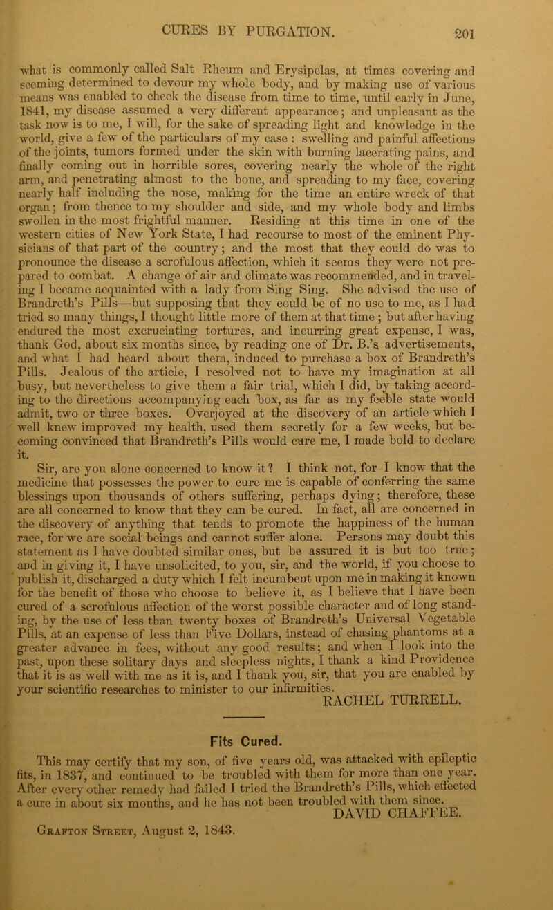 what is commonly called Salt Rheum and Erysipelas, at times covering and seeming determined to devour my whole body, and by making use of various means was enabled to check the disease from time to time, until early in June, 1S41, my disease assumed a very different appearance; and unpleasant as the task now is to me, I will, for the sake of spreading light and knowledge in the world, give a few of the particulars of my case : swelling and painful affections of the joints, tumors formed under the skin with burning lacerating pains, and finally coming out in horrible sores, covering nearly the whole of the right arm, and penetrating almost to the bone, and spreading to my face, covering nearly half including the nose, making for the time an entire wreck of that organ; from thence to my shoulder and side, and my whole body and limbs swollen in the most frightful manner. Residing at this time in one of the western cities of New York State, I had recourse to most of the eminent Phy- sicians of that part of the country; and the most that they could do was to pronounce the disease a scrofulous affection, which it seems they were not pre- pared to combat. A change of air and climate was recommended, and in travel- ing I became acquainted with a lady from Sing Sing. She advised the use of Brandreth’s Pills—but supposing that they could be of no use to me, as I had tried so many things, I thought little more of them at that time ; but after having endured the most excruciating tortures, and incurring great expense, I was, thank God, about six months since, by reading one of Dr. B.’s advertisements, and what I had heard about them, induced to purchase a box of Brandreth’s Pills. Jealous of the article, I resolved not to have my imagination at all busy, but nevertheless to give them a fair trial, which I did, by taking accord- ing to the directions accompanying each box, as far as my feeble state would admit, two or three boxes. Overjoyed at the discovery of an article which I well knew improved my health, used them secretly for a few weeks, but be- coming convinced that Brandreth’s Pills would cure me, I made bold to declare it. Sir, are you alone concerned to know it % I think not, for I know that the medicine that possesses the power to cure me is capable of conferring the same blessings upon thousands of others suffering, perhaps dying; therefore, these are all concerned to know that they can be cured. In fact, all are concerned in the discovery of anything that tends to promote the happiness of the human race, for we are social beings and cannot suffer alone. Persons may doubt this statement as I have doubted similar ones, but be assured it is but too true; and in giving it, I have unsolicited, to you, sir, and the world, if you choose to publish it, discharged a duty which I felt incumbent upon me in making it known for the benefit of those who choose to believe it, as I believe that I have been cured of a scrofulous affection of the worst possible character and of long stand- ing, by the use of less than twenty boxes of Brandreth’s Universal Vegetable Pills, at an expense of less than Five Dollars, instead of chasing phantoms at a greater advance in fees, without any good results; and when I look into the past, upon these solitary days and sleepless nights, I thank a kind Providence that it is as well with me as it is, and I thank you, sir, that you are enabled by your scientific researches to minister to our infirmities. RACHEL TURRELL. Fits Cured. This may certify that my son, of five years old, was attacked with epileptic fits, in 1837, and continued' to be troubled with them for more than one year. After every other remedy had failed I tried the Brandreth’s Pills, which effected a cure in about six months, and he has not been troubled with them since. DAVID CHAFFEE. Grafton Street, August 2, 1843.