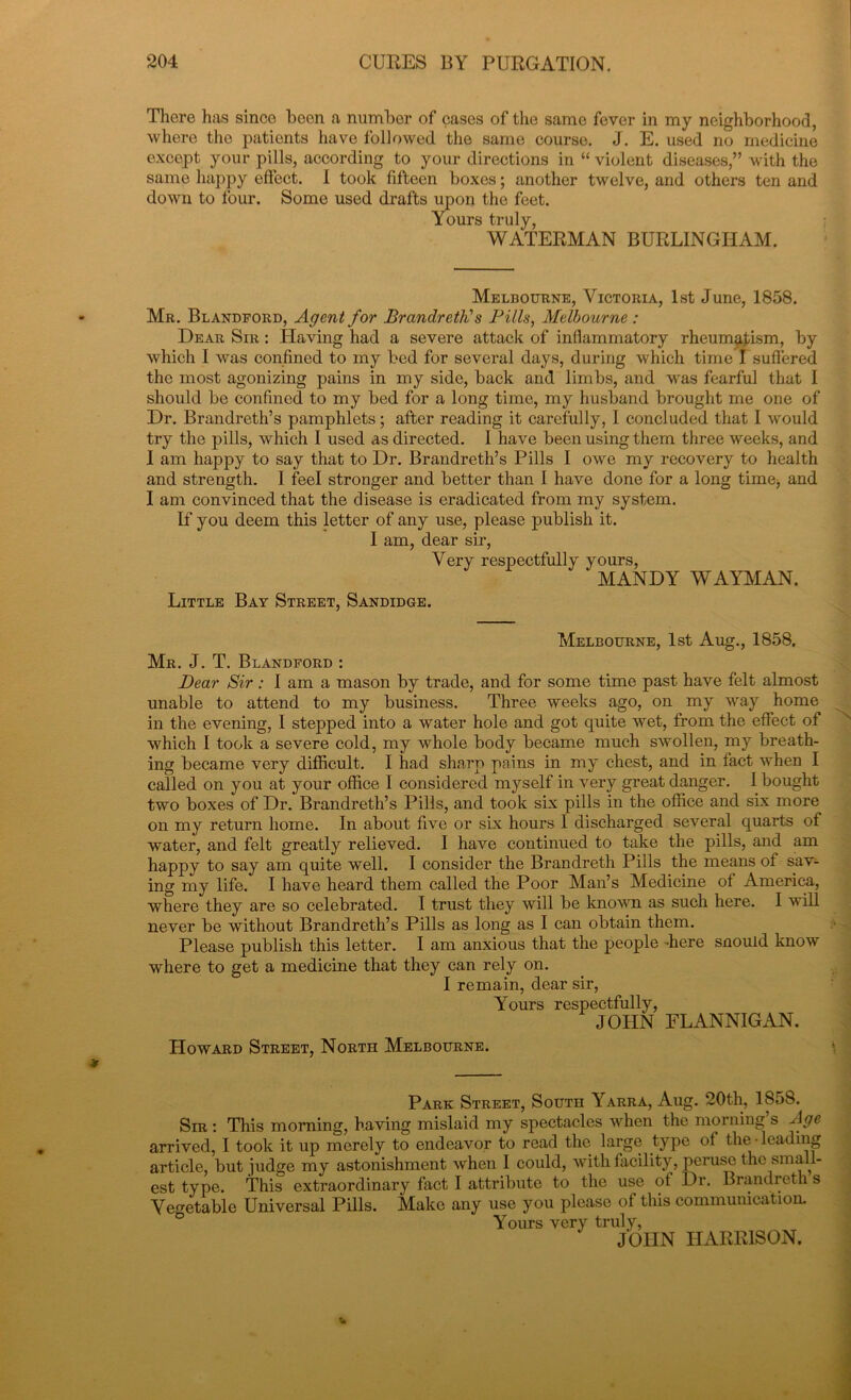 There has since been a number of cases of the same fever in my neighborhood, where the patients have followed the same course. J. E. used no medicine except your pills, according to your directions in “ violent diseases,” with the same happy effect. I took fifteen boxes; another twelve, and others ten and down to four. Some used drafts upon the feet. Yours truly, WATERMAN BURLINGHAM. Melbourne, Victoria, 1st June, 1858. Mr. Blandford, Agent for Brandreth! s Pills, Melbourne : Dear Sir : Having had a severe attack of inflammatory rheumatism, by which I was confined to my bed for several days, during which time I suffered the most agonizing pains in my side, back and limbs, and was fearful that I should be confined to my bed for a long time, my husband brought me one of Dr. Brandreth’s pamphlets; after reading it carefully, I concluded that I would try the pills, which I used as directed. I have been using them three weeks, and I am happy to say that to Dr. Brandreth’s Pills I owe my recovery to health and strength. I feel stronger and better than I have done for a long time, and I am convinced that the disease is eradicated from my system. If you deem this letter of any use, please publish it. I am, dear sir, Very respectfully yours, MANDY WAYMAN. Little Bay Street, Sandidge. Melbourne, 1st Aug., 1858. Mr. J. T. Blandford : Dear Sir: I am a mason by trade, and for some time past have felt almost unable to attend to my business. Three weeks ago, on my way home in the evening, I stepped into a water hole and got quite wet, from the effect of which I took a severe cold, my whole body became much swollen, my breath- ing became very difficult. I had sharp pains in my chest, and in fact when I called on you at your office I considered myself in very great danger. I bought two boxes of Dr. Brandreth’s Pills, and took six pills in the office and six more on my return home. In about five or six hours I discharged several quarts of water, and felt greatly relieved. I have continued to take the pills, and am happy to say am quite well. I consider the Brandreth Pills the means of sav- ing my life. I have heard them called the Poor Man’s Medicine of America, where they are so celebrated. I trust they will be known as such here. I will never be without Brandreth’s Pills as long as I can obtain them. Please publish this letter. I am anxious that the people -here snould know where to get a medicine that they can rely on. I remain, dear sir, Yours respectfully, JOHN FLANNIGAN. Howard Street, North Melbourne. Park Street, South Yarra, Aug. 20th, 1858. Sir : This morning, having mislaid my spectacles when the morning s Age arrived, I took it up merely to endeavor to read the large type of the-leading article, but judge my astonishment when I could, with facility, peruse the small- est type. This extraordinary fact I attribute to the use of Dr. Brandreth s Vegetable Universal Pills. Make any use you please of this communication. Yours very truly, JOHN HARRISON.