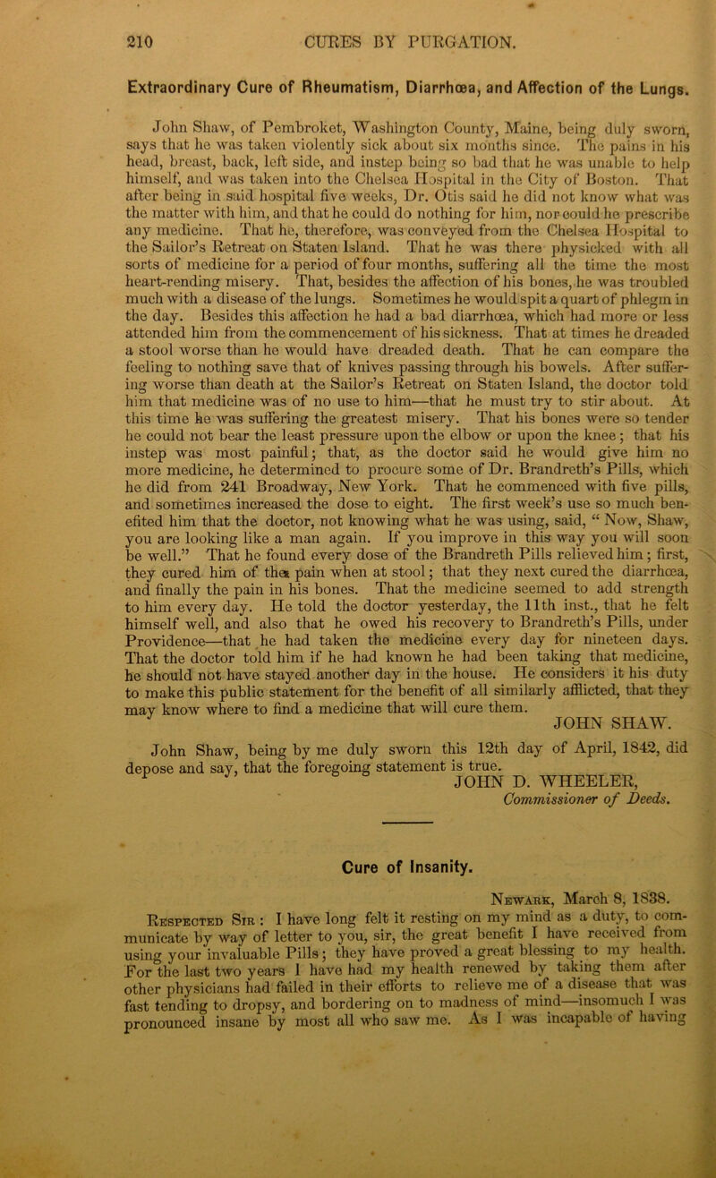 Extraordinary Cure of Rheumatism, Diarrhoea, and Affection of the Lungs. John Shaw, of Pembroket, Washington County, Maine, being duly sworn, says that ho was taken violently sick about six months since. The pains in his head, breast, back, left side, and instep being so bad that he was unable to help himself, and was taken into the Chelsea Hospital in the City of Boston. That after being in said hospital five weeks, Dr. Otis said he did not know what was the matter with him, and that he could do nothing for him, nor could he prescribe any medicine. That he, therefore, was conveyed from the Chelsea Hospital to the Sailor’s Retreat on Staten Island. That he was there physicked with all sorts of medicine for a period of four months, suffering all the time the most heart-rending misery. That, besides the affection of his bones, he was troubled much with a disease of the lungs. Sometimes he would spit a quart of phlegm in the day. Besides this affection he had a bad diarrhoea, which had more or less attended him from the commencement of his sickness. That at times he dreaded a stool worse than he would have dreaded death. That he can compare the feeling to nothing save that of knives passing through his bowels. After suffer- ing worse than death at the Sailor’s Retreat on Staten Island, the doctor told him that medicine was of no use to him—that he must try to stir about. At this time he was suffering the greatest misery. That his bones were so tender he could not bear the least pressure upon the elbow or upon the knee; that his instep was most painful; that, as the doctor said he would give him no more medicine, he determined to procure some of Dr. Brandreth’s Pills, which he did from 241 Broadway, New York. That he commenced with five pills, and sometimes increased the dose to eight. The first week’s use so much ben- efited him that the doctor, not knowing what he was using, said, “ Now, Shaw, you are looking like a man again. If you improve in this way you will soon be well.” That he found every dose of the Brandreth Pills relieved him ; first, they cured him of the* pain when at stool; that they next cured the diarrhoea, and finally the pain in his bones. That the medicine seemed to add strength to him every day. He told the doctor yesterday, the 11th inst., that he felt himself well, and also that he owed his recovery to Brandreth’s Pills, under Providence—that he had taken the medicine every day for nineteen days. That the doctor told him if he had known he had been taking that medicine, he should not have stayed another day in the house. He considers it his duty to make this public statement for the benefit of all similarly afflicted, that they may know where to find a medicine that will cure them. JOHN SHAW. John Shaw, being by me duly sworn this 12th day of April, 1842, did depose and say, that the foregoing statement is true. ^ JOHN D. WHEELER, Commissioner of Deeds. Cure of Insanity. Newark, March 8, 1838. Respected Sir : I have long felt it resting on my mind as a duty, to com- municate by way of letter to you, sir, the great benefit I have received fiom using your invaluable Pills; they have proved a great blessing to my health. Eor the last two years I have had my health renewed by taking them after other physicians had failed in their efforts to relieve me of a disease that was fast tending to dropsy, and bordering on to madness of mind insomuch I w as pronounced insane by most all who saw me. As I was incapable ot having