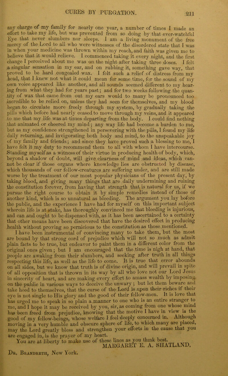 any charge of my family for nearly one year, a number of times I made an effort to take my life, but was prevented from so doing by that ever-watchful Eye that never slumbers nor sleeps. I am a living monument of the free mercy of the Lord to all who were witnesses of the disordered state that I was in when your medicine was thrown within my reach, and faith was given me to believe that it would relieve. I commenced taking it every night, and the first change I perceived about me was on the night after taking three doses. I felt a singular sensation in my ear, and on rubbing it, something gave way, that proved to be hard congealed wax. I felt such a relief of distress from my head, that I knew not what it could mean for some time, for the sound of my own voice appeared like another, and all sounds seemed different to my hear- ing from what they had for years past; and for two weeks following the quan- tity of wax that came from out my ears would to many be pronounced too incredible to be relied on, unless they had seen for themselves, and my blood began to circulate more freely through my system, by gradually taking the pills which before had nearly ceased to move through my veins, and it appeared to me that my life was at times departing from the body. I could find nothing that animated or cheered my mind; any way life had become a burden to me, but as my confidence strengthened in persevering with the pills, I found my life daily returning, and invigorating both body and mind, to the unspeakable joy of my family and friends; and since they have proved such a blessing to me, I have felt it my duty to recommend them to all with whom I have intercourse. Standing myself as a witness of their virtue in producing health of body, which, beyond a shadow of doubt, will give clearness of mind and ideas, which can- not be clear if those organs where knowledge lies are obstructed by disease, which thousands of our fellow-creatures are suffering under, and are still made worse by the treatment of our most popular physicians of the present day, by taking blood, and giving many things that are daily undermining and ruining the constitution forever, from having that strength that is natural for us, if we pursue the right course to obtain it by simple remedies instead of those of another kind, which is so unnatural as bleeding. The argument you lay before the public, and the experience I have had for myself on this important subject wherein life is at stake, has thoroughly convinced me that bleeding is injurious, and can and ought to be dispensed with, as it has been ascertained to a certainty that other means have been discovered that have the desired effect in producing health without proving so pernicious to the constitution as those mentioned. I have been instrumental of convincing many to take them, but the most are bound by that strong cord of prejudice which will not so much as admit plain facts to be true, but endeavor to paint them in a different color from the original ones given; but I am encouraged that the time is nigh at hand, that people are awaking from their slumbers, and seeking after truth in all things respecting this life, as well as the life to come. It is true that error abounds on all sides, but we know that truth is of divine origin, and will prevail in spite of all opposition that is thrown in its way by all who love not our Lord Jesus in sincerity of heart, and are making every effort to amass wealth by imposing on the public in various ways to deceive the unwary ; but let them beware and take heed to themselves, that the curse of the Lord is upon their riches if their eye is not single to His glory and the good of their fellow-men. It is love that has urged me to speak in so plain a manner to one who is an entire stranger to me, and I hope it may be received by you, sir, as coming from one whose mind has been freed from prejudice, knowing that the motive I have in view is the good of my fellow-beings, whose welfare I feel deeply concerned in. Although moving in a very humble and obscure sphere of life, to which many are placed, may the Lord greatly bless and strengthen your efforts in the cause that ) ou are engaged in, is the prayer of my heart. You are at liberty to make use of these lines as you think best. J Af AuaAPP.T 17, A S I T A MARGARET E. A. SIIATLAND. Hr. Brandretii, New York,