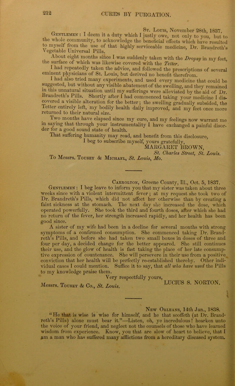 nr, St* Loui8> November 28th, 1837. Gentlemen : I deem it a duty which I justly owe, not only to you, but to the whole community, to acknowledge the beneficial effects which have resulted to myself from the use of that highly serviceable medicine, Dr. Brandreth’s Vegetable Universal Pills. About eight months since I was suddenly taken with the Dropsy in my feet the surface of which was likewise covered with the Tetter. I had i epeatedly taken the advice, and followed the prescriptions of several eminent physicians of St. Louis, but derived no benefit therefrom. I had also tried many experiments, and used every medicine that could be suggested, but without any visible abatement of the swelling, and they remained m this unnatural situation until my sufferings were alleviated by the aid of Dr. Brandreth s Pills. Shortly after 1 had commenced taking your medicine I dis- covered a visible alteration for the better; the swelling gradually subsided, the Tettei entirely left, my bodily health daily improved, and my feet once more returned to their natural size. Two months have elapsed since my cure, and my feelings now warrant me in saying that through your instrumentality I have exchanged a painful disor- der for a good sound state of health. That suffering humanity may read, and benefit from this disclosure, I beg to subscribe myself, yours gratefully, MARGARET BROWN, St. Charles Street, Si. Louis. To Messrs. Tousey & Michael, St. Louisy Mo. Carrolton, Greene County, 111., Oct. 5, 1837. Gentlemen : I beg leave to inform you that my sister was taken about three weeks since with a violent intermittent fever ; at my request she took two of Dr. Brandreth’s Pills, which did not affect her otherwise than by creating a faint sickness at the stomach. The next day she increased the dose, which operated powerfully. She took the third and fourth doses, after which she had no return of the fever, her strength increased rapidly, and her health has been good since. A sister of my wife had been in a decline for several months with strong symptoms of a confirmed consumption. She commenced taking Dr. Brand- reth’s Pills, and before she had taken two small boxes in doses of three and four per day, a decided change for the better appeared. She still continues their use, and the glow of health is fast taking the place of her late consump- tive expression of countenance. She will persevere in their use from a positive^ conviction that her health will be perfectly re-established thereby. Other indi- vidual cases I could mention. Suffice it to say, that all who have used the Pills to my knowledge praise them. Very respectfully yours, ■Messrs. Tour & Co., A Loui, LUCIUS S' N0RT0N- t New Orleans, 14th Jan., 1838. u tie that is wise is wise for himself, and he that scoffeth (at Dr. Brand- reth’s Pills) alone must bear it.”—Listen, oh, ye incredulous! hearken unto the voice of your friend, and neglect not the counsels of those who have learned wisdom from experience. Know, you that are slow of heart to believe, that I am a man who has suffered many afflictions from a hereditary diseased system.