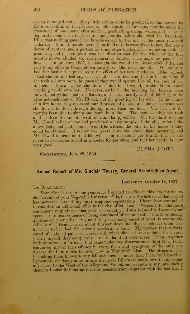 a very deranged state. Very little action could be produced on the bowels by the most skillful of the profession. She continued for many months under the treatment of one doctor after another, gradually growing worse, and so truly deplorable was her situation for four months before she tried the Brandreth Pills, that nothing passed her bowels except by the aid of the most powerful cathartics. Sometimes eighteen of one kind of pills were given to her, then say a dozen of another, and a portion of some other medicine, before action could be produced, and then so great was her distress that, for the whole of the four months above alluded to, she invariably fainted when anything passed her bowels. In January, 1837, she thought she would try Brandreth’s Pills, and sent to my office in Cooperstown for a box. She took four pills. On going to bed, her husband enquired as to the effect of her new medicine. She replied, “ that she did not feel any effect at all.” He then said, that in the morning, if she took a dozen more, he guessed they would operate like all the rest of her medicine. She answered, she did not know but it would, for she did not expect anything would cure her. However, early in the morning her bowels were moved, and without pain or distress, and consequently without fainting, to the utter astonishment of Mr. Elwell, and the great joy of his wife. In the course of a few hours, they operated four times equally easy, and the consequence was she did not lie down through the day more than one hour. She had not for months been able to sit up one hour in a day. The next evening she took another dose of four pills with the same happy-effects. On the third evening Mr. Elwell called on me and purchased a large supply of the pills, related the above facts, and said he never would be without the pills in his house if they could be obtained. It is now two years since the above facts occurred, and Mr. Elwell informs me that his wife soon recovered her health, that he has never had occasion to call in a doctor for her since, and that her health is now ELISHA EOOTE. Cooperstown, Feb. 22, 1839. very good. Annual Report of Mr. Sinclair Tousey, General Brandrethian Agent. Louisville, October 18, 1837. Dr. Brandreth : Dear Sir: It is now one year since I opened an office in this city for the ex- clusive sale of your Vegetable Universal Pills, the sale of which since that period has increased beyond my most sanguine expectations; I have been compelled to establish an additional office in the city of St. Louis, Missouri, for the more^ convenient supplying of that section of country. I was induced to become y our agent here in consequence of being convinced of the unrivalled health-producing qualities of your pills. My aunt they effectually cured of what is commonly called a Sick Headache, of about thirteen days’ standing, which had eften con- fined her to her bed for several weeks at a time. My mother they entirely cured of a violent pain in her side, with which she had been afflicted for several years j myself they completely cured of habitual costiveness. These, together with numerous other cases that came under my observation while at New \ ork, convinced me’ of their efficacy in every form and symptom ol the only one disease, for I am a firm believer now in Brandrethianism. The pleasure I feel in making them known to my fellow-beings is more than I can well describe. I presume, sir, that you are aware that your Pills were not known to any extent anywhere to the West of the Alleghany Mountains previous to my introducing them in Louisville; taking this into consideration, together with the fact that I