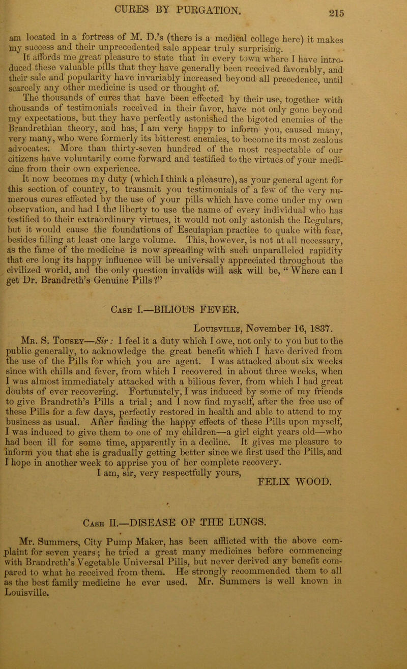 am located in a fortress of M. D.’s (there is a medical college here) it makes my success and their unprecedented sale appear truly surprising. It affords me great pleasure to state that in every town where I have intro- duced these valuable pills that they have generally been received favorably, and their sale and popularity have invariably increased beyond all precedence, until scarcely any other medicine is used or thought of. The thousands of cures that have been effected by their use, together with thousands of testimonials received in their favor, have not only gone beyond my expectations, but they have perfectly astonished the bigoted enemies of the Brandrethian theory, and has, I am very happy to inform you, caused many, very many, who were formerly its bitterest enemies, to become its most zealous advocates. More than thirty-seven hundred of the most respectable of our citizens have voluntarily come forward and testified to the virtues of your medi- cine from their own experience. It now becomes my duty (which I think a pleasure), as your general agent for this section of country, to transmit you testimonials of a few of the very nu- merous cures effected by the use of your pills which have come under my own observation, and had I the liberty to use the name of every individual who has testified to their extraordinary virtues, it would not only astonish the Regulars, but it would cause the foundations of Esculapian practice to quake with fear, besides filling at least one large volume. This, however, is not at all necessary, as the fame of the medicine is now spreading with such unparalleled rapidity that ere long its happy influence will be universally appreciated throughout the civilized world, and the only question invalids will ask will be, “ Where can I get Dr. Brandreth’s Genuine Pills Case I.—BILIOUS FEVER. Louisville, November 16, 1837. Mr. S. Tousey—Sir: I feel it a duty which I owe, not only to you but to the public generally, to acknowledge the great benefit which I have derived from the use of the Pills for which you are agent. I was attacked about six weeks since with chills and fever, from which I recovered in about three weeks, when I was almost immediately attacked with a bilious fever, from which I had great doubts of ever recovering. Fortunately, I was induced by some of my friends to give Brandreth’s Pills a trial; and I now find myself, after the free use of these Pills for a few days, perfectly restored in health and able to attend to my business as usual. After finding the happy effects of these Pills upon myself, I was induced to give them to one of my children—a girl eight years old—who had been ill for some time, apparently in a decline. It gives me pleasure to inform you that she is gradually getting better since we first used the Pills, and I hope in another week to apprise you of her complete recovery. I am, sir, very respectfully yours, FELIX WOOD. Case II.—DISEASE OF THE LUNGS. Mr. Summers, City Pump Maker, has been afflicted with the above com- plaint for seven years; he tried a great many medicines before commencing with Brandreth’s Vegetable Universal Pills, but never derived any benefit com- pared to what he received from them. He strongly recommended them to all as the best family medicine he ever used. Mr. Summers is well known in Louisville.
