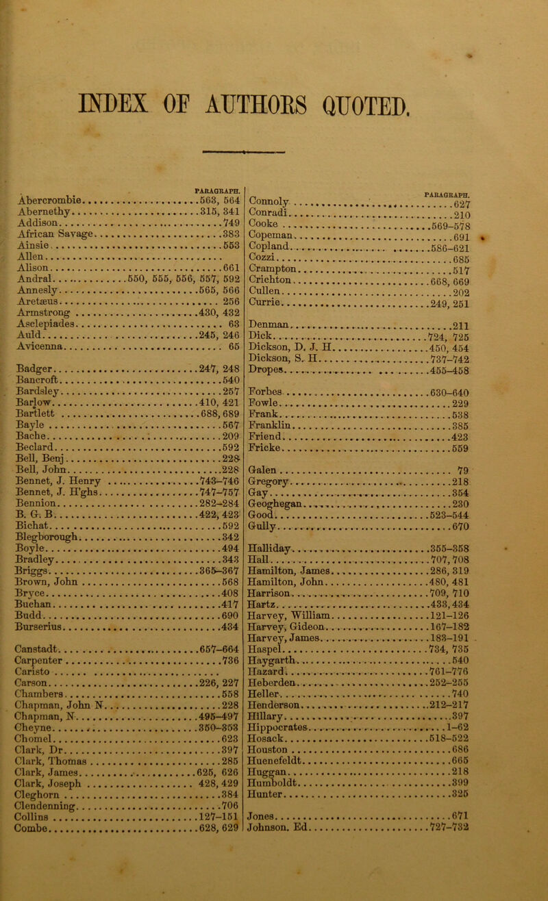 INDEX OE AUTHORS QUOTED. Abercrombie.. Abernethy.... Addison African Savage Ainsie Allen Alison Andral Annesly Aretaeus Armstrong ... Asclepiades... Auld Avicenna PARAGRAPH. .563, 564 .315, 341 749 383 553 661 550, 555, 566, 557, 592 566, 566 256 430, 432 63 245, 246 65 Badger 247, 248 Bancroft 540 Bardsley 257 Barlow 410, 421 Bartlett 688,689 Bayle 567 Bacbe 209 Beclard 592 Bell, Benj 228- Bell, John 228 Bennet, J. Henry 743-746 Bennet, J. H’ghs 747-757 Bennion 282-284 B. G. B 422,423 Bichat 592 Blegborough 342 Boyle 494 Bradley 343 Briggs 365-367 Brown, John 568 Bryce 408 Buchan 417 Budd 690 Burserius 434 Canstadt 657-664 Carpenter 736 Caristo Carson 226, 227 Chambers 558 Chapman, John N 228 Chapman, N 495-497 Cheyne 350-353 Chomel 623 Clark, Dr 397 Clark, Thomas 285 Clark, James • 625, 626 Clark, Joseph 428, 429 Cleghorn .384 Clendenning 706 Collins 127-151 Combe 628, 629 Connoly Conradi Cooke ......... Copeman Copland Cozzi Crampton Crichton Cullen Currie Denman Dick Dickson, D. J. H Dickson, S. H... Dropes. Forbes Fowle Frank Franklin Friend Fricke Galen Gregory Gay Geoghegan...... Good. Gully Halliday........ Hall Hamilton, James. Hamilton, John.. Harrison......... Hartz Harvey, William Harvey, Gideon., Harvey, James.. Haspel Haygarth Hazard Ileberden Heller Henderson...... Hillary Hippocrates Hosack Houston Huenefeldt Huggan Humboldt Hunter Jones Johnson. Ed PARAGRAPH. 627 210 . .569-578 691 . .586-621 685 517 .668, 669 202 .249, 251 211 .724, 725 .450, 454 .737-742 .455-458 .630-640 229 538 385 423 559 79 218 354 230 .523-544 670 .365-358 .707,708 .286,319 .480, 481 .709, 710 ,.433,434 .121-126 .167-182 .183-191 .734, 735 540 .761-776 .252-255 740 ..212-217 397 1-62 .518-522 686 665 218 399 325 671 .727-732