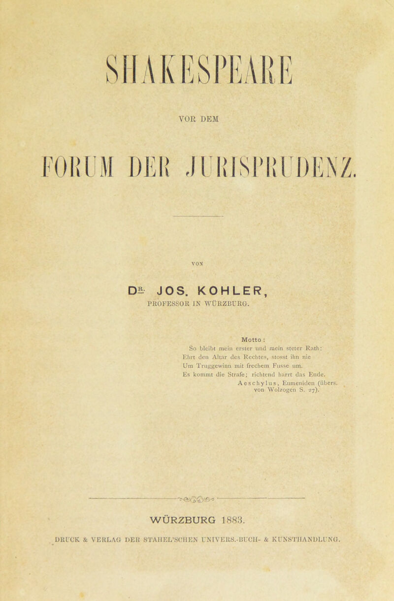 SIIAKESrHAliJi VOR DEM roi:iM VON JOS. KÖHLER, PltOPESSOR IN WÜRZliUßG. Motto : So bleibt mein erster und mein steter Rnth: Ehrt den Altar des Rechtes, stosst ihn nie Um Tmggewinn mit frechem Fiisse um. Es kommt die Strafe; richtend harrt das Ende. Aeschylus, Eumeniden (übers, von Wolzogcn S. 27). WÜRZBURG 1888. UULCK & VERLAG DER STAIIEL’SCIIEN UNIVEU.S.-ÜLGII- & KUN.STIIANDLl'NG.