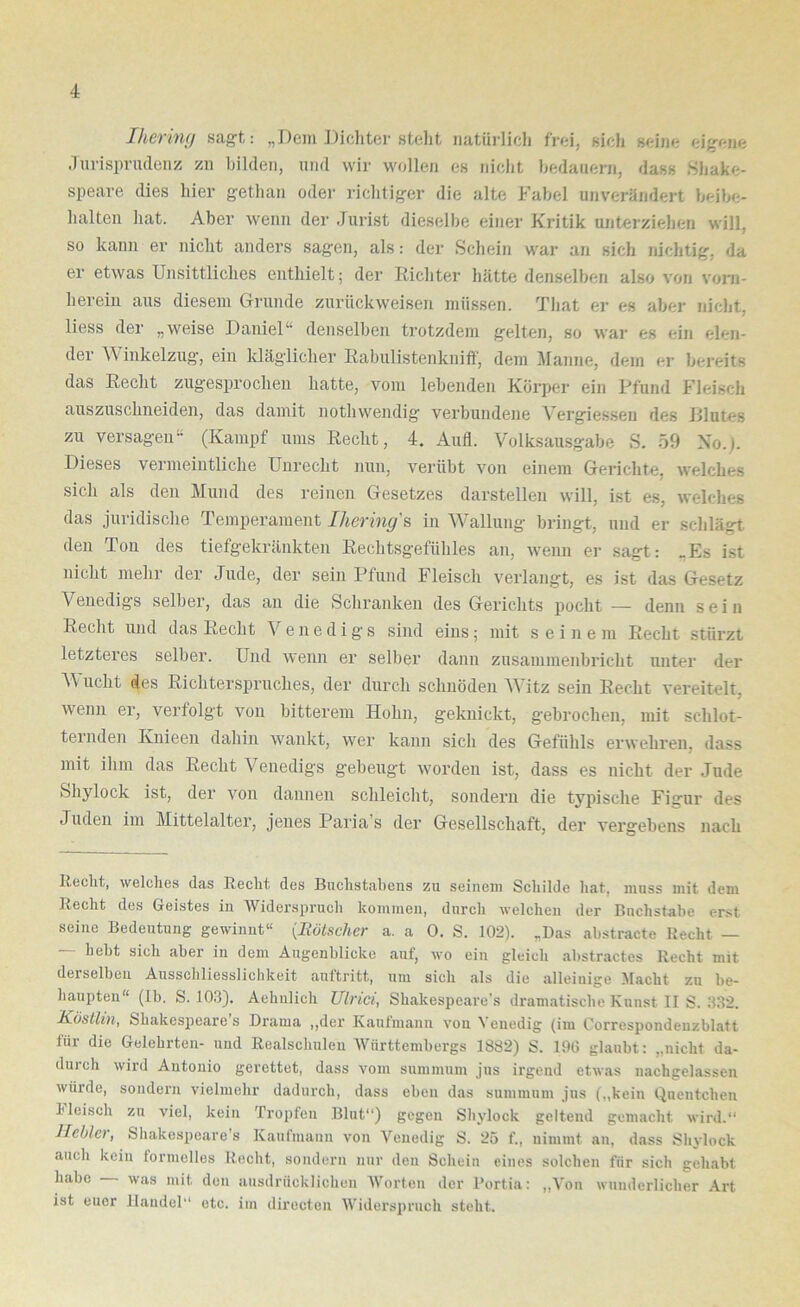 Iherim/ sagt: „Dem Dichter stellt natürlich frei, sich seine eigene Jurisprudenz zu bilden, und wir wollen es niclit bedauern, dass .Shake- speare dies hier gethan oder lichtiger die alte Fabel unverändert beibe- halteu hat. Aber wenn der Jurist dieselbe einer Kritik unterziehen will, so kann er nicht anders sagen, als: der Schein war an sich nichtig, da er etwas Unsittliches enthielt; der Richter hätte denselben also von vorn- herein aus diesem CTi-unde zurückweisen müssen. That er es aber nicht, liess der „weise Daniel“ denselben trotzdem gelten, so war es ein elen- der ^^'iukelzug, ein kläglicher Rabulistenkniflf, dem Manne, dem er bereits das Recht zugesprocheii hatte, vom lebenden Körper ein Pfund Fleisch auszuschneiden, das damit uothwendig verbundene Vergiesseu des Jllutes zu versagen“ (Kampf ums Recht, 4. Aull. Volksausgabe S. 59 No.l. Dieses vermeiutliche Unrecht nun, verübt von einem Gerichte, welches sich als den Mund des reinen Gesetzes darstellen will, ist es, welches das juridische Temperament Ihering's in Wallung bringt, und er schlägt den Ton des tiefgekräukteii Rechtsgefühles au, wenn er sagt: _Es ist nicht mehr der Jude, der sein Pfund Fleisch verlangt, es ist das Gesetz Venedigs selber, das an die Schranken des Gerichts pocht — denn sein Recht und das Recht Venedigs sind eins; mit seinem Recht stürzt letzteres selber. Und wenn er selber daun zusammenbricht unter der Wucht des Richterspruches, der durch schnöden AVitz sein Recht vereitelt, wenn er, verfolgt von bitterem Hohn, geknickt, g’ebrochen, mit schlot- ternden Knieeii dahin wankt, wer kann sich des Gefühls erwehren, dass mit ihm das Recht Venedigs gebeugt worden ist, dass es nicht der Jude Shylock ist, der von dannen schleicht, sondern die typische Figur des Juden im Mittelalter, jenes Paria’s der Gesellschaft, der vergebens nach Recht, welches das Recht des Buchstabens zu seinem Schilde hat, muss mit dem Recht des Geistes in Widerspruch kommen, durch welchen der Buchstabe erst seine Bedeutung gewinnt“ {Rötscher a. a 0. S. 102). „Das abstracto Recht — — hebt sich aber in dem Augenblicke auf, wo ein gleich abstractes Recht mit derselben Ausschliesslichkeit auftritt, um sich als die alleinige Macht zu be- haupten“ (Ib. S. 103). Aehulich Ulrici, Shakespeare's dramatische Kunst II S. 332. Köstlin, Shakespeare s Drama ,,der Kantmann von Venedig (im Correspondeuzblatt für die Gelehrten- und Realschulen AVurttembergs 1882) S. 196 glaubt: „nicht da- durch wird Antonio gerettet, dass vom summum jus irgend etwas nachgelassen würde, sondern vielmehr dadurch, dass eben das summum jus („kein Quentchen l'lcisch zu viel, kein Tropfen Blut“) gegen Shylock geltend gemacht wird.“ Hehler, Shakespeare's Kaufmann von Venedig S. 25 f., nimmt an, dass Shylock auch kein tormelles Recht, sondern nur den Schein eines solchen für sich gehabt habe was mit den ausdrücklichen AVorten der Portia: ,,\’on wunderlicher .Art ist euer Handel“ etc. im directen AViderspruch steht.