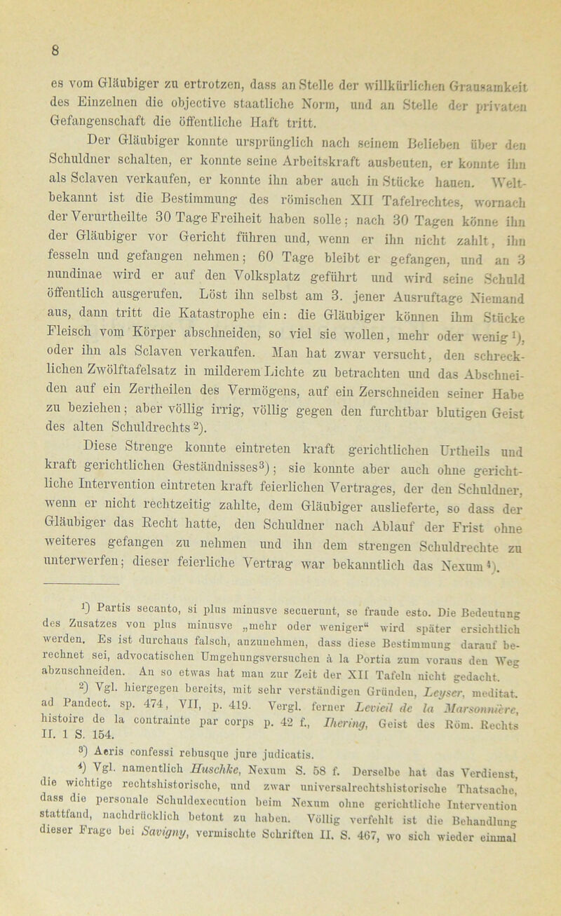 es vom Gläubiger zu ertrotzen, dass an Stelle der willkürlichen Grausamkeit des Einzelnen die objective staatliche Norm, und an Stelle der privaten Gefangenschaft die öffentliche Haft tritt. Der Gläubiger konnte ursprünglich nach seinem Belieben über den Schuldner schalten, er konnte seine Arbeitskraft ausbeuten, er konnte ihn als Sclaven verkaufen, er konnte ihn aber auch in Stücke hauen. Welt- bekannt ist die Bestimmung des römischen XII Tafelrechtes, wornach der Verurtheilte 30 Tage Freiheit haben solle: nach 30 Tagen könne ihn der Gläubiger vor Gericht führen und, wenn er ihn nicht zahlt, ilin fesseln und gefangen nehmen; 60 Tage bleibt er gefangen, und an 3 nundinae wild er auf den Volksplatz geführt und wird seine .Schuld öffentlich ausgerufen. Löst ihn selbst am 3. jener Ausruftage Niemand aus, dann tritt die Katastrophe ein: die Gläubiger können ihm Stücke Fleisch vom Körper abschneiden, so viel sie wollen, mehr oder wenig i), oder ihn als Sclaven verkaufen. Man hat zwar versucht, den schreck- lichen Zwölftafelsatz in milderem Lichte zu betrachten und das Abschuei- den auf ein Zertheilen des Vermögens, auf ein Zerschneiden seiner Habe zu beziehen; aber völlig irrig, völlig gegen den furchtbar blutigen Geist des alten Schuldrechts 2). Diese Strenge konnte eintreten kraft gerichtlichen ürtheils und kiaft geiichtlichen Geständnisses^); sie konnte aber auch ohne gericht- liche Intervention eintreten kraft feierlichen Vertrages, der den Schuldner, wenn er nicht rechtzeitig zahlte, dem Gläubiger auslieferte, so dass der Gläubiger das liecht hatte, den Schuldner nach Ablauf der Frist ohne Aveiteres gefangen zu nehmen und ihn dem strengen Schuldrechte zu unterwerfen; dieser feierliche Vertrag Avar bekanntlich das Nexum^). 1) Partis secanto, si plus minusve secueruut, se fraude esto. Die Bedeutung des Zusatzes von plus minusve „mehr oder Aveniger“ Avird später ersichtlich Averden, Es ist durchaus falsch, anzuuehmen, dass diese Bestimmung darauf be- rechnet sei, advocatischeu UmgehungsA'ersucheu ä la Portia zum voraus den Weg abzuschneiden. An so etwas hat man zur Zeit der XII Tafeln nicht gedacht. ) Vgl. hieigegen bereits, mit sehr verständigen Gründen, Leyser, meditat ad Pandect. sp. 474, VII, p. 419. Vergl. ferner Lcvicil de la Marson,uerc, lustoire de la contrainte par corps p. 42 f., Ikerhiy, Geist des Röm. Rechts II. 1 S. 154. 8) Aeris confessi rebusque jure judicatis. ■*) Vgl. namentlich Huschke, Nexum S. 68 f. Derselbe hat das Verdienst, die wichtige rechtshistorische, und ZAvar uuiversalrechtshistorische Thatsache, dass die personale Schnldexecution beim Nexum ohne gerichtliche Intervention stattfand, nachdrücklich betont zu haben. Völlig verfehlt ist die Behandlung dieser Frage bei Savtgny, vermischte Schriften II. S. 467, wo sich wieder einmal