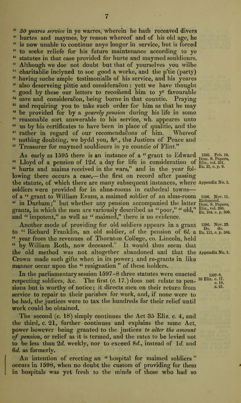 “ SO yeares service in ye warres, wherein he hath receaved divers “ hurtes and maymes, by reason whereof and of his old age, he “ is now unable to continue anye longer in service, but is forced “ to seeke reliefe for his future maintenance according to ye “ statutes in that case provided for hurte and maymed souldiours. “ Although we doe not doubt but that of yourselves you wilbe “ charitablie inclyned to soe good a worke, and the p’tie (party) “ having suche ample testimonials of his service, and his yeares “ also deserveing pittie and consideracon: yett we have thought “ good by these our letters to recomend him to yr favourable “ care and consideracon, being borne in that countie. Praying “ and requiring you to take such order for him as that he may “ be provided for by a yearely pension during his life in some “ reasonable sort answerable to his service, wh. appeares unto “ us by his certificates to have been in place of qualitie, and the “ rather in regard of our recomendacons of him. Whereof “ nothing doubting, we bydd you, &c., the Justices of Peace and “ Treasurer for maymed souldiours in ye countie of Flint.” As early as 1595 there is an instance of a (S grant to Edward “ Lloyd of a pension of 12d. a day for life in consideration of “ hurts and maims received in the wars,” and in the year fol- lowing there occurs a case,— the first on record after passing the statute, of which there are many subsequent instances, where soldiers were provided for in alms-rooms in cathedral towns— of a “ grant to William Evans, a maimed soldier of an alms-room “ in Durham;” but whether any pension accompanied the latter grants, in which the men are variously described as “poor,” “ old,” and “ impotent,” as well as “ maimed,” there is no evidence. Another mode of providing for old soldiers appears in a grant to “ Richard Franklin, an old soldier, of the pension of 61. a “ year from the revenues of Thornton College, co. Lincoln, held “ by William Roth, now deceased.” It would thus seem that the old method was not altogether abandoned and that the Appendix No. l. Crown made such gifts when in its power; and re-grants in like manner occur upon the “ resignation ” of these holders. In the parliamentary session 1597-8 three statutes were enacted respecting soldiers, &c. The first (c. 17.) does not relate to pen- sions but is worthy of notice; it directs men on their return from service to repair to their parishes for work, and, if none were to be had, the justices were to tax the hundreds for their relief until work could be obtained. 1595. Feb. 10. Dom. S. Papers, Eliz., vol. 251. Ex. 21, c. p. 9. Appendix No. 1. 1596. Nov. 11. Richmond. Dom. S. Papers, Eliz., vol. 260. Ex. 104. c. p. 306. 1596. Nov. 23. Do. do. Ex. Ill, c. p. 308. 1597-8. 39 Eliz. c. 17. c. 18. c. 21. The second (c. 18) simply continues the Act 35 Eliz. c. 4, and the third, c. 21, further continues and explains the same Act, power however being granted to the justices to alter the amount of pension, or relief as it is termed, and the rates to be levied not to be less than 2d. weekly, nor to exceed 8d.} instead of Id. and 6d. as formerly. An intention of erecting an “ hospital for maimed soldiers ” occurs in 1598, when no doubt the custom of providing for them in hospitals was yet fresh to the minds of those who had so