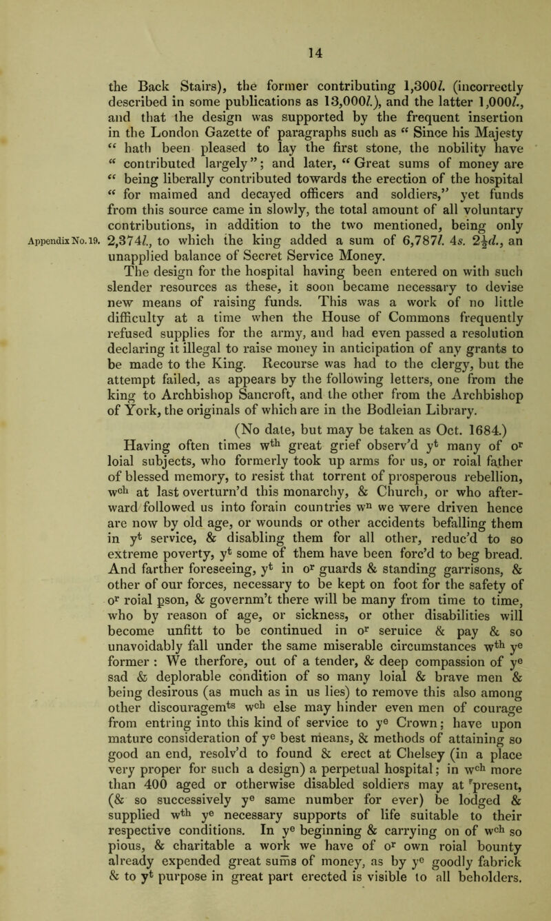 the Back Stairs), the former contributing 1,300/. (incorrectly described in some publications as 13,000/.), and the latter 1,000/., and that the design was supported by the frequent insertion in the London Gazette of paragraphs such as fC Since his Majesty “ hath been pleased to lay the first stone, the nobility have “ contributed largely”; and later, “ Great sums of money are “ being liberally contributed towards the erection of the hospital “ for maimed and decayed officers and soldiers,” yet funds from this source came in slowly, the total amount of all voluntary contributions, in addition to the two mentioned, being only Appendix No. 19. 2,374/., to which ihe king added a sum of 6,787/. 4s. 2%d., an unapplied balance of Secret Service Money. The design for the hospital having been entered on with such slender resources as these, it soon became necessary to devise new means of raising funds. This was a work of no little difficulty at a time when the House of Commons frequently refused supplies for the army, and had even passed a resolution declaring it illegal to raise money in anticipation of any grants to be made to the King. Recourse was had to the clergy, but the attempt failed, as appears by the following letters, one from the king to Archbishop Sancroft, and the other from the Archbishop of York, the originals of which are in the Bodleian Library. (No date, but may be taken as Oct. 1684.) Having often times wth great grief observ'd yt many of or loial subjects, who formerly took up arms for us, or roial father of blessed memory, to resist that torrent of prosperous rebellion, wctl at last overturn’d this monarchy, & Church, or who after- ward followed us into forain countries wn we were driven hence are now by old age, or wounds or other accidents befalling them in yt service, & disabling them for all other, reduc’d to so extreme poverty, yt some of them have been forc’d to beg bread. And farther foreseeing, yt in or guards & standing garrisons, & other of our forces, necessary to be kept on foot for the safety of or roial pson, & governm’t there will be many from time to time, who by reason of age, or sickness, or other disabilities will become unfitt to be continued in or seruice & pay & so unavoidably fall under the same miserable circumstances wth ye former : We therfore, out of a tender, & deep compassion of ye sad & deplorable condition of so many loial & brave men & being desirous (as much as in us lies) to remove this also among other discouragemts wcla else may hinder even men of courage from entring into this kind of service to ye Crown; have upon mature consideration of ye best means, & methods of attaining so good an end, resolv’d to found & erect at Chelsey (in a place very proper for such a design) a perpetual hospital; in wch more than 400 aged or otherwise disabled soldiers may at present, (& so successively ye same number for ever) be lodged & supplied wth ye necessary supports of life suitable to their respective conditions. In ye beginning & carrying on of wch so pious, & charitable a work we have of or own roial bounty already expended great sums of money, as by y° goodly fabrick & to yt purpose in great part erected is visible to all beholders.