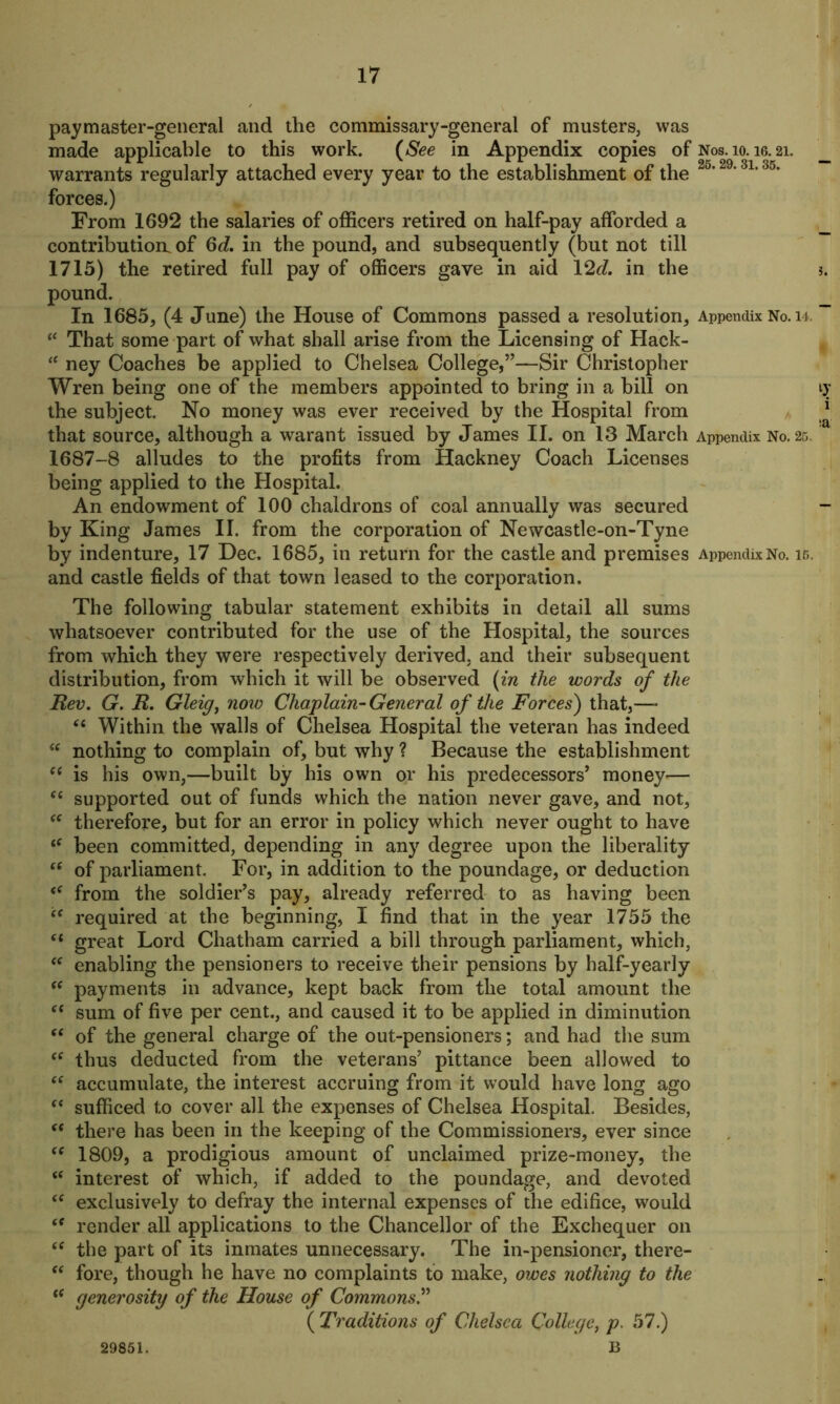 paymaster-general and the commissary-general of musters, was made applicable to this work. (See in Appendix copies of Nos. 10. ig. 21. warrants regularly attached every year to the establishment of the 25,29‘3L 35, forces.) From 1692 the salaries of officers retired on half-pay afforded a contribution, of Gd. in the pound, and subsequently (but not till 1715) the retired full pay of officers gave in aid 12d. in the pound. In 1685, (4 June) the House of Commons passed a resolution. Appendix No. 14. “ That some part of what shall arise from the Licensing of Hack- “ ney Coaches be applied to Chelsea College,”—Sir Christopher Wren being one of the members appointed to bring in a bill on the subject. No money was ever received by the Hospital from that source, although a warant issued by James II. on 13 March Appendix No. 25. 1687-8 alludes to the profits from Hackney Coach Licenses being applied to the Hospital. An endowment of 100 chaldrons of coal annually was secured by King James II. from the corporation of Newcastle-on-Tyne by indenture, 17 Dec. 1685, in return for the castle and premises Appendix No. 15, and castle fields of that town leased to the corporation. The following tabular statement exhibits in detail all sums whatsoever contributed for the use of the Hospital, the sources from which they were respectively derived, and their subsequent distribution, from which it will be observed (in the words of the Rev. G. R. Gleig, now Chaplain- General of the Forces) that,—* (( Within the walls of Chelsea Hospital the veteran has indeed <c nothing to complain of, but why ? Because the establishment ee is his own,—built by his own or his predecessors’ money— “ supported out of funds which the nation never gave, and not, ee therefore, but for an error in policy which never ought to have iC been committed, depending in any degree upon the liberality “ of parliament. For, in addition to the poundage, or deduction <f from the soldier’s pay, already referred to as having been “ required at the beginning, I find that in the year 1755 the 61 great Lord Chatham carried a bill through parliament, which, “ enabling the pensioners to receive their pensions by half-yearly “ payments in advance, kept back from the total amount the “ sum of five per cent., and caused it to be applied in diminution “ of the general charge of the out-pensioners; and had the sum “ thus deducted from the veterans’ pittance been allowed to “ accumulate, the interest accruing from it would have long ago f< sufficed to cover all the expenses of Chelsea Hospital. Besides, “ there has been in the keeping of the Commissioners, ever since se 1809, a prodigious amount of unclaimed prize-money, the <( interest of which, if added to the poundage, and devoted “ exclusively to defray the internal expenses of the edifice, would <f render all applications to the Chancellor of the Exchequer on the part of its inmates unnecessary. The in-pensioner, there- “ fore, though he have no complaints to make, owes nothing to the (( generosity of the House of Commons.” ( Traditions of Chelsea College, p. 57.) B 29851.