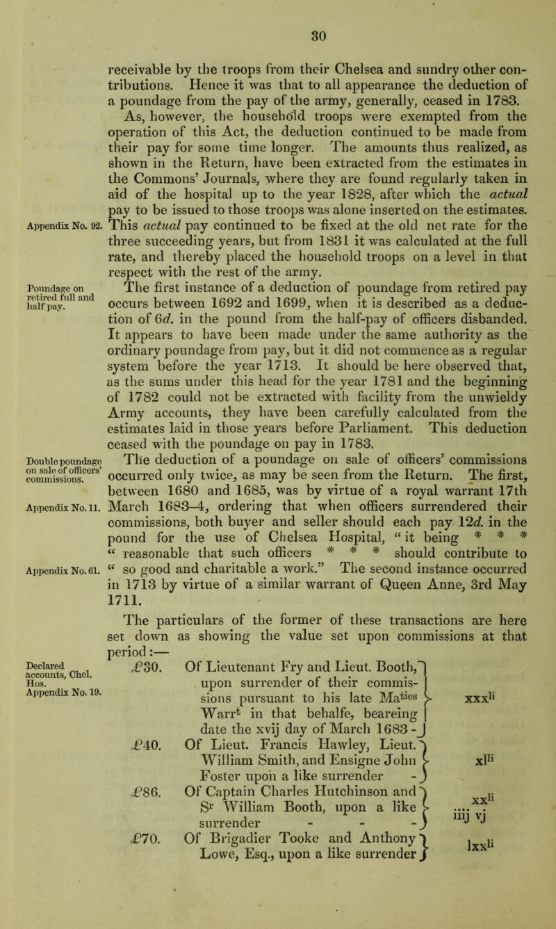 Appendix No. 92. Poundage on retired full and half pay. Double poundage on sale of officers’ commissions. Appendix No. 11. Appendix No. 61. Declared accounts, Chel. Hos. Appendix No. 19. receivable by the troops from their Chelsea and sundry other con- tributions. Hence it was that to all appearance the deduction of a poundage from the pay of the army, generally, ceased in 1783. As, however, the household troops were exempted from the operation of this Act, the deduction continued to be made from their pay for some time longer. The amounts thus realized, as shown in the Return, have been extracted from the estimates in the Commons’ Journals, where they are found regularly taken in aid of the hospital up to the year 1828, after which the actual pay to be issued to those troops was alone inserted on the estimates. This actual pay continued to be fixed at the old net rate for the three succeeding years, but from 1831 it was calculated at the full rate, and thereby placed the household troops on a level in that respect with the rest of the army. The first instance of a deduction of poundage from retired pay occurs between 1692 and 1699, when it is described as a deduc- tion of 6d. in the pound from the half-pay of officers disbanded. It appears to have been made under the same authority as the ordinary poundage from pay, but it did not commence as a regular system before the year 1713. It should be here observed that, as the sums under this head for the year 1781 and the beginning of 1782 could not be extracted with facility from the unwieldy Army accounts, they have been carefully calculated from the estimates laid in those years before Parliament. This deduction ceased with the poundage on pay in 1783. The deduction of a poundage on sale of officers’ commissions occurred only twice, as may be seen from the Return. The first, between 1680 and 1685, was by virtue of a royal warrant 17th March 1683-4, ordering that when officers surrendered their commissions, both buyer and seller should each pay 12c?. in the pound for the use of Chelsea Hospital, “ it being # * * “ reasonable that such officers * * * should contribute to so good and charitable a work.” The second instance occurred in 1713 by virtue of a similar warrant of Queen Anne, 3rd May 1711. The particulars of the former of these transactions are here set down as showing the value set upon commissions at that period:— P30. Of Lieutenant Fry and Lieut. Booth, upon surrender of their commis- sions pursuant to his late Maties Warr* in that behalfe, beareing date the xvij day of March 1683 - P40. Of Lieut. Francis Hawley, Lieut. William Smith, and Ensigne John Foster upon a like surrender £86. Of Captain Charles Hutchinson and Sr William Booth, upon a like surrender - £70. Of Brigadier Tooke and Anthony Lowe, Esq., upon a like surrender