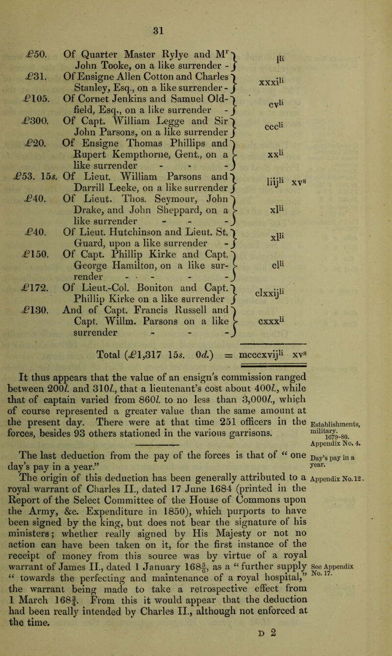 J?50. Of Quarter Master Rylye and M1' John Tooke, on a like surrender - J?31. Of Ensigne Allen Cotton and Charles Stanley, Esq., on a like surrender - J?105. Of Cornet Jenkins and Samuel Old- field, Esq., on a like surrender JP300. Of Capt. William Legge and Sir John Parsons, on a like surrender £20. Of Ensigne Thomas Phillips and Rupert Kempthorne, Gent., on a like surrender £53. 15^. Of Lieut. William Parsons and Darrill Leeke, on a like surrender J?40. Of Lieut. Thos. Seymour, John Drake, and John Sheppard, on a like surrender - J?40. Of Lieut. Hutchinson and Lieut. St. Guard, upon a like surrender <P150. Of Capt. Phillip Kirke and Capt. George Hamilton, on a like sur- render - - £172. Of Lieut.-Col. Boniton and Capt. Phillip Kirke on a like surrender P130. And of Capt. Francis Russell and Capt. Willm. Parsons on a like surrender - Total (<£1,317 155. 0d.) It thus appears that the value of an ensign's commission ranged between 200/. and 310/., that a lieutenant's cost about 400/., while that of captain varied from 860/. to no less than 3,000/., which of course represented a greater value than the same amount at the present day. There were at that time 251 officers in the forces, besides 93 others stationed in the various garrisons. The last deduction from the pay of the forces is that of iS one day's pay in a year. The origin of this deduction has been generally attributed to a royal warrant of Charles II., dated 17 June 1684 (printed in the Report of the Select Committee of the House of Commons upon the Army, &c. Expenditure in 1850), which purports to have been signed by the king, but does not bear the signature of his ministers; whether really signed by His Majesty or not no action can have been taken on it, for the first instance of the receipt of money from this source was by virtue of a royal warrant of James II., dated 1 January 168-|, as a “ further supply “ towards the perfecting and maintenance of a royal hospital,” the warrant being made to take a retrospective effect from 1 March 168J. From this it would appear that the deduction had been really intended by Charles II., although not enforced at the time. D 2 } } } } } } } } } } } F xxxF cv11 ccc11 xxli liij11 xvs xF xF cF clxxij11 CXXXU mcccxvij11 xvs Establishments, military. 1679-80. Appendix No. 4. Day’s pay in a year. Appendix No. 12. See Appendix No. 17.