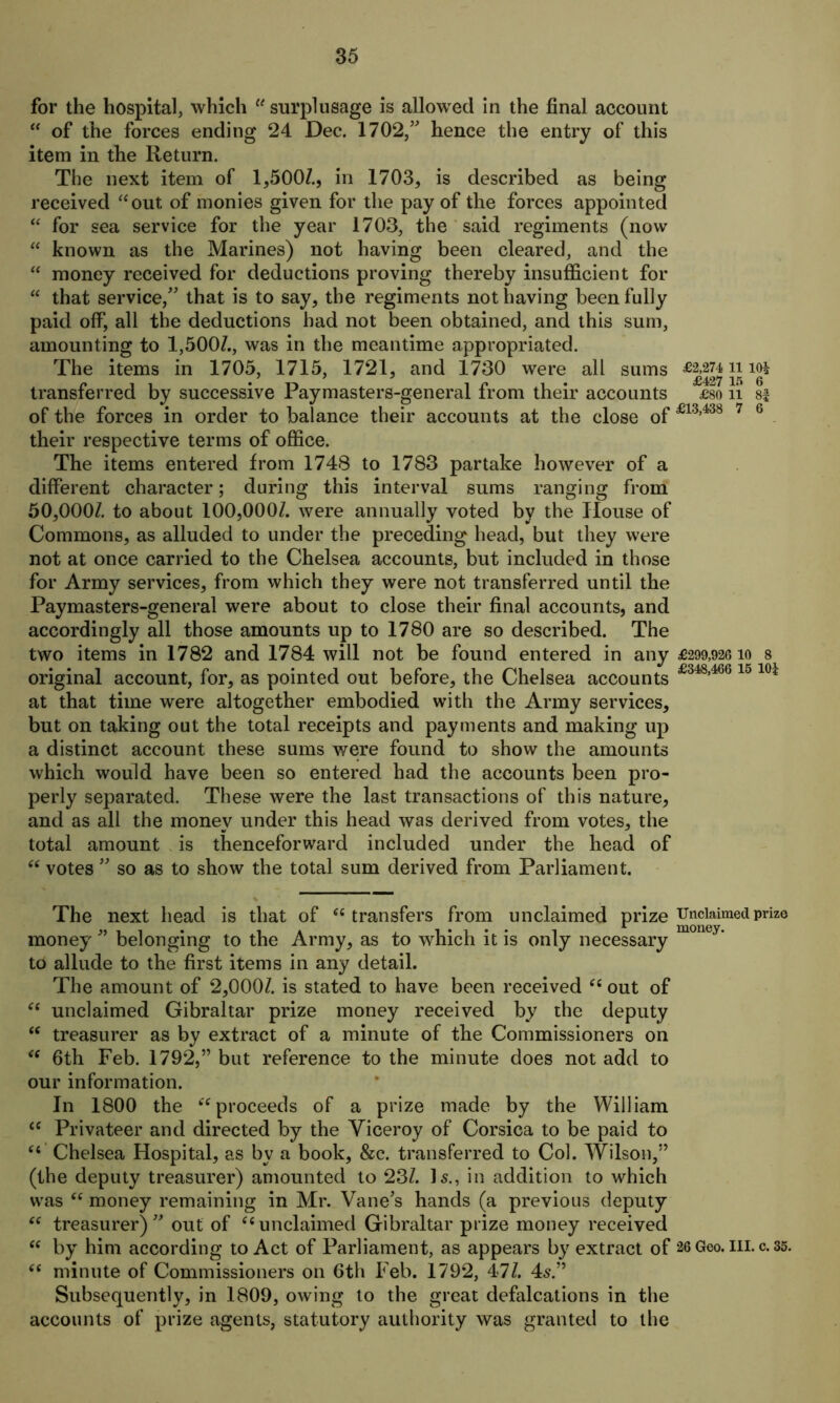 for the hospital, which “surplusage is allowed in the final account “ of the forces ending 24 Dec. 1702,” hence the entry of this item in the Return. The next item of 1,500/., in 1703, is described as being received “out of monies given for the pay of the forces appointed “ for sea service for the year 1703, the said regiments (now “ known as the Marines) not having been cleared, and the “ money received for deductions proving thereby insufficient for “ that service,” that is to say, the regiments not having been fully paid off, all the deductions had not been obtained, and this sum, amounting to 1,500/., was in the meantime appropriated. The items in 1705, 1715, 1721, and 1730 were all sums n 10* transferred by successive Paymasters-general from their accounts £so n of the forces in order to balance their accounts at the close of£13,438 7 6 their respective terms of office. The items entered from 1748 to 1783 partake however of a different character; during this interval sums ranging from 50,000/. to about 100,000/. were annually voted by the House of Commons, as alluded to under the preceding head, but they were not at once carried to the Chelsea accounts, but included in those for Army services, from which they were not transferred until the Paymasters-general were about to close their final accounts, and accordingly all those amounts up to 1780 are so described. The two items in 1782 and 1784 will not be found entered in any £299,92610 8 original account, for, as pointed out before, the Chelsea accounts f348,4661510i at that time were altogether embodied with the Army services, but on taking out the total receipts and payments and making up a distinct account these sums were found to show the amounts which would have been so entered had the accounts been pro- perly separated. These were the last transactions of this nature, and as all the money under this head was derived from votes, the total amount is thenceforward included under the head of “ votes ” so as to show the total sum derived from Parliament. The next head is that of “ transfers from unclaimed prize Unclaimed prize money ” belonging to the Army, as to which it is only necessary to allude to the first items in any detail. The amount of 2,000/. is stated to have been received “ out of “ unclaimed Gibraltar prize money received by the deputy “ treasurer as by extract of a minute of the Commissioners on “ 6th Feb. 1792,” but reference to the minute does not add to our information. In 1800 the “proceeds of a prize made by the William ce Privateer and directed by the Viceroy of Corsica to be paid to “ Chelsea Hospital, as by a book, &c. transferred to Col. Wilson,” (the deputy treasurer) amounted to 23/. Is., in addition to which was “ money remaining in Mr. Vane's hands (a previous deputy “ treasurer)” out of “unclaimed Gibraltar prize money received “ by him according to Act of Parliament, as appears by extract of 26 Geo. in. c. 35. “ minute of Commissioners on 6th Feb. 1792, 47/. 4s.” Subsequently, in 1809, owing to the great defalcations in the accounts of prize agents, statutory authority was granted to the