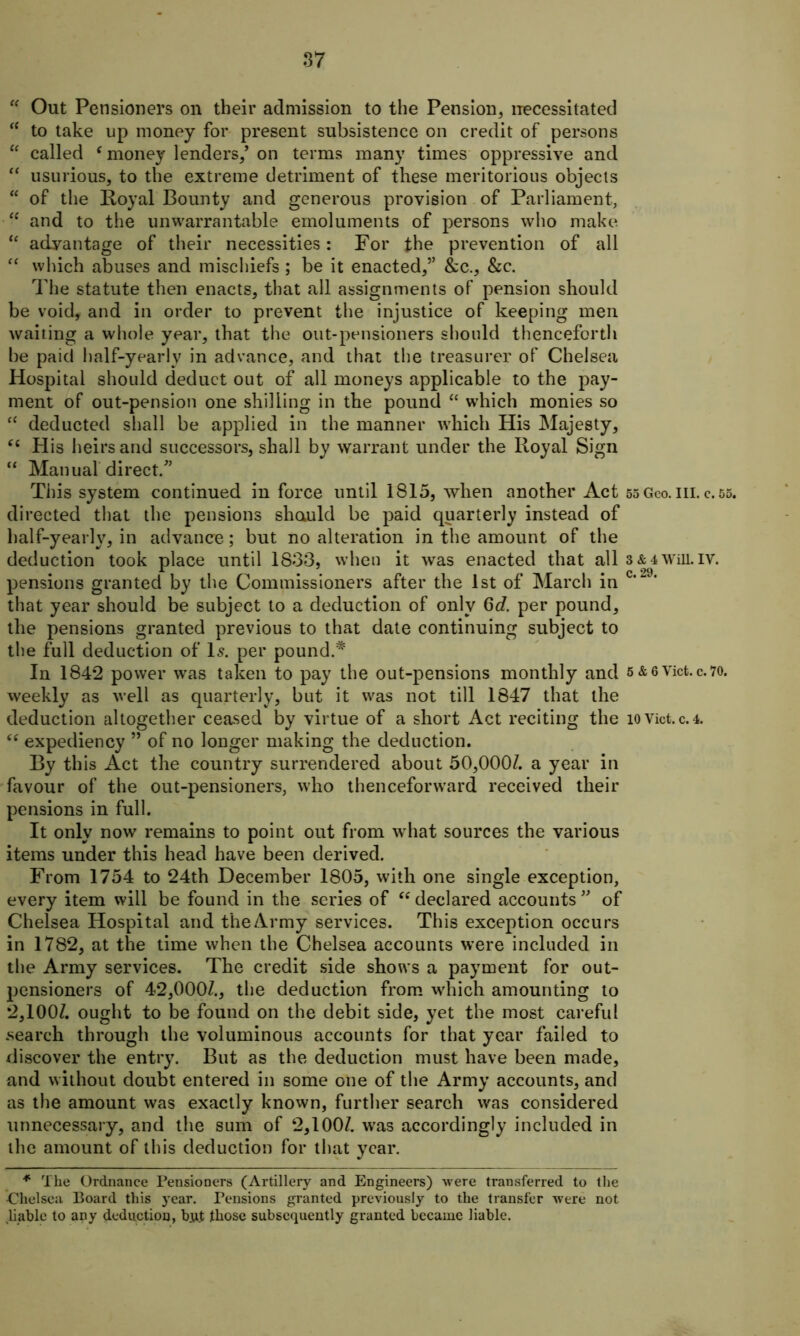 “ Out Pensioners on their admission to the Pension* necessitated “ to take up money for present subsistence on credit of persons  called f money lenders/ on terms many times oppressive and “ usurious, to the extreme detriment of these meritorious objects “ of the Royal Bounty and generous provision of Parliament, “ and to the unwarrantable emoluments of persons who make “ advantage of their necessities: For the prevention of all “ which abuses and mischiefs; be it enacted,” &c., &c. The statute then enacts, that all assignments of pension should be void, and in order to prevent the injustice of keeping men waiting a whole year, that the out-pensioners should thenceforth he paid half-yearly in advance, and that the treasurer of Chelsea Hospital should deduct out of all moneys applicable to the pay- ment of out-pension one shilling in the pound “ which monies so “ deducted shall be applied in the manner which His Majesty, “ His heirs and successors, shall by warrant under the Royal Sign “ Manual direct/’ This system continued in force until 1815, when another Act 55 Geo. in. c. 55. directed that the pensions shauld be paid quarterly instead of half-yearly, in advance; but no alteration in the amount of the deduction took place until 1833, when it was enacted that all 3 & 4 wrm. iv. pensions granted by the Commissioners after the 1st of March in c‘“ that year should be subject to a deduction of only 6d. per pound, the pensions granted previous to that date continuing subject to the full deduction of Is. per pound.* In 184*2 power was taken to pay the out-pensions monthly and 5 &6Viet.c.70. weekly as well as quarterly, but it was not till 1847 that the deduction altogether ceased by virtue of a short Act reciting the iovict.c.4. expediency ” of no longer making the deduction. By this Act the country surrendered about 50,000/. a year in favour of the out-pensioners, who thenceforward received their pensions in full. It only now remains to point out from what sources the various items under this head have been derived. From 1754 to 24th December 1805, with one single exception, every item will be found in the series of “ declared accounts ” of Chelsea Hospital and the Army services. This exception occurs in 1782, at the time when the Chelsea accounts were included in the Army services. The credit side shows a payment for out- pensioners of 42,000/., the deduction from wrhich amounting to 2,100/. ought to be found on the debit side, yet the most careful search through the voluminous accounts for that year failed to discover the entry. But as the deduction must have been made, and without doubt entered in some one of the Army accounts, and as the amount was exactly known, further search was considered unnecessary, and the sum of 2,100/. was accordingly included in the amount of this deduction for that year. * The Ordnance Pensioners (Artillery and Engineers) were transferred to the Chelsea Board this year. Pensions granted previously to the transfer were not liable to any deduction, bjijt those subsequently granted became liable.