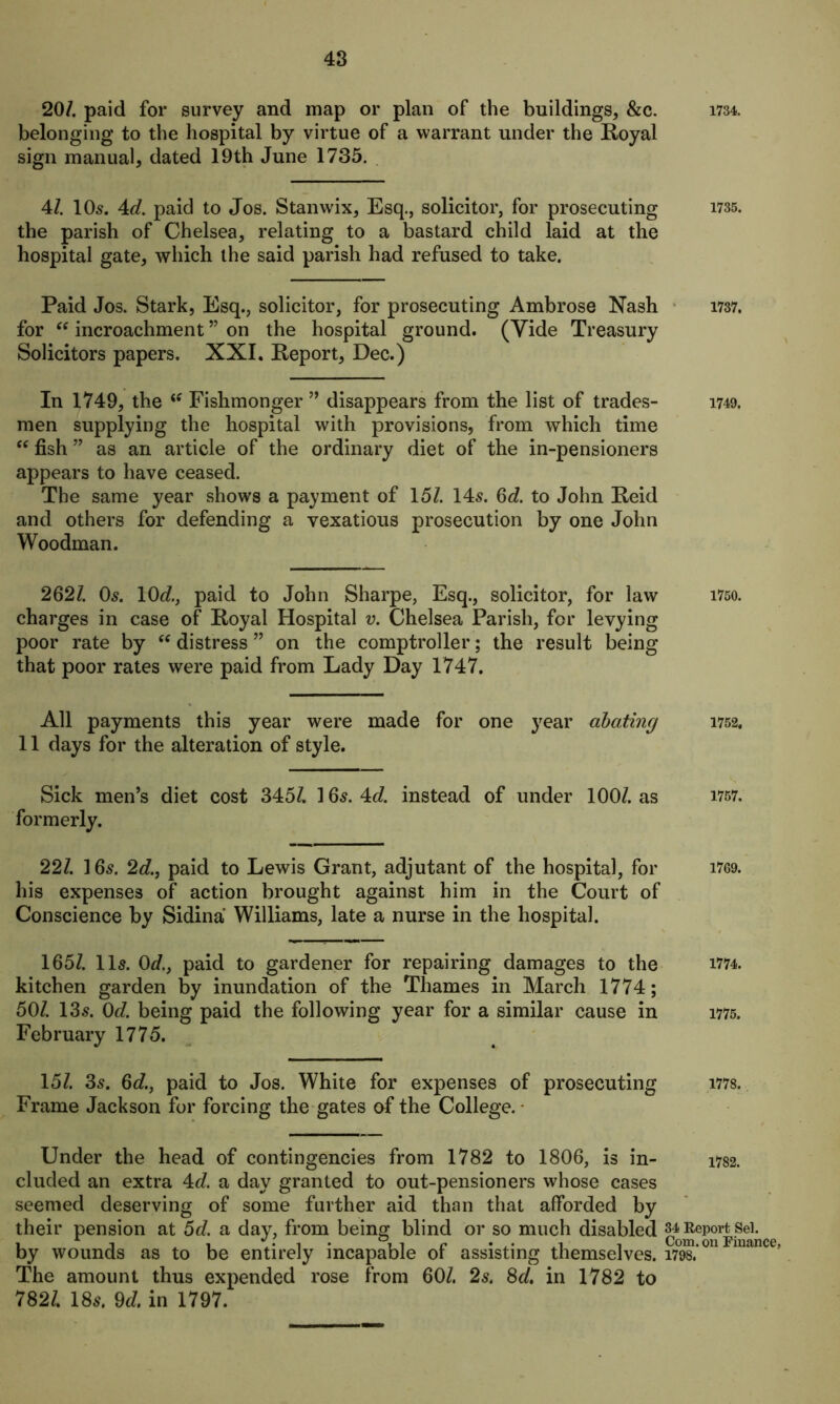 20/. paid for survey and map or plan of the buildings, &c. 1734. belonging to the hospital by virtue of a warrant under the Royal sign manual, dated 19th June 1735. 4/. 10s. 4d. paid to Jos. Stanwix, Esq., solicitor, for prosecuting 1735. the parish of Chelsea, relating to a bastard child laid at the hospital gate, which the said parish had refused to take. Paid Jos. Stark, Esq., solicitor, for prosecuting Ambrose Nash 1737. for “ incroachment ” on the hospital ground. (Vide Treasury Solicitors papers. XXI. Report, Dec.) In 1749, the (f Fishmonger ” disappears from the list of trades- 1749. men supplying the hospital with provisions, from which time “ fish ” as an article of the ordinary diet of the in-pensioners appears to have ceased. The same year shows a payment of 15/. 145. 6d. to John Reid and others for defending a vexatious prosecution by one John Woodman. 262/. 0$. 10c?., paid to John Sharpe, Esq., solicitor, for law 1750. charges in case of Royal Hospital v. Chelsea Parish, for levying poor rate by “ distress ” on the comptroller; the result being that poor rates were paid from Lady Day 1747. All payments this year were made for one year abating 1752. 11 days for the alteration of style. Sick men’s diet cost 345/. 16s. £d. instead of under 100/. as 1767. formerly. 22/. 16s. 2d., paid to Lewis Grant, adjutant of the hospital, for 1769. his expenses of action brought against him in the Court of Conscience by Sidina Williams, late a nurse in the hospital. 165/. 11s. 0d.} paid to gardener for repairing damages to the 1774. kitchen garden by inundation of the Thames in March 1774; 50/. 13s. 0d. being paid the following year for a similar cause in 1775. February 1775. 15/. 3s. 6c?., paid to Jos. White for expenses of prosecuting 1778. Frame Jackson for forcing the gates of the College. Under the head of contingencies from 1782 to 1806, is in- 1782. eluded an extra 4c?. a day granted to out-pensioners whose cases seemed deserving of some further aid than that afforded by their pension at 5d. a day, from being blind or so much disabled by wounds as to be entirely incapable of assisting themselves. 1798.’ The amount thus expended rose from 60/. 2s. 8d, in 1782 to 782/. 18s. 9d. in 1797.