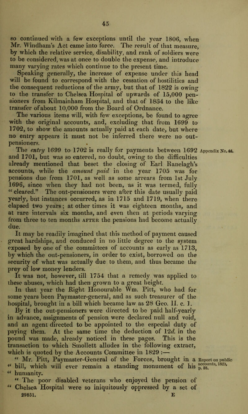 so continued with a few exceptions until the year 1806, when Mr. Windham’s Act came into force. The result of that measure, by which the relative service, disability, and rank of soldiers were to be considered, was at once to double the expense, and introduce many varying rates which continue to the present time. Speaking generally, the increase of expense under this head will be found to correspond with the cessation of hostilities and the consequent reductions of the army, but that of 1822 is owing to the transfer to Chelsea Hospital of upwards of 15,000 pen- sioners from Kilmainham Hospital, and that of 1834 to the like transfer of about 10,000 from the Board of Ordnance. The various items will, with few exceptions, be found to agree with the original accounts, and, excluding that from 1699 to 1702, to show the amounts actually paid at each date, but where no entry appears it must not be inferred there were no out- pensioners. The entry 1699 to 1702 is really for payments between 1692 Appendix No.4*. and 1701, but wras so entered, no doubt, owing to the difficulties already mentioned that beset the closing of Earl Banelagh’s accounts, while the amount paid in the year 1705 was for pensions due from 1701, as well as some arrears from 1st July 1696, since when they had not been, as it was termed, fully “ cleared.” The out-pensioners were after this date usually paid yearly, but instances occurred, as in 1715 and 1719, when there elapsed two years; at other times it was eighteen months, and at rare intervals six months, and even then at periods varying from three to ten months after the pensions had become actually due. It may be readily imagined that this method of payment caused great hardships, and conduced in no little degree to the system exposed by one of the committees of accounts as early as 1713, by which the out-pensioners, in order to exist, borrowed on the security of what was actually due to them, and thus became the prey of low money lenders. It was not, however, till 1754 that a remedy was applied to these abuses, which had then grown to a great height. In that year the Bight Honourable Wm. Pitt, who had for some years been Paymaster-general, and as such treasurer of the hospital, brought in a bill which became law as 28 Geo. II. c. 1. By it the out-pensioners were directed to be paid half-yearly in advance, assignments of pension were declared null and void, and an agent directed to be appointed to the especial duty of paying them. At the same time the deduction of 12c?. in the pound was made, already noticed in these pages. This is the transaction to which Smollett alludes in the following extract, which is quoted by the Accounts Committee in 1829 :— “ Mr. Pitt, Paymaster-General of the Forces, brought in a Report on public <c bill, which will ever remain a standing monument of his ^C58?nts’ 182°* (e humanity. “ The poor disabled veterans who enjoyed the pension of “ Chelsea Hospital were so iniquitously oppressed by a set of 29851. E