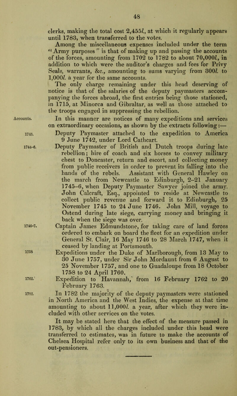 Accounts. 1743. 1744-0. 1746-7. 1758 1762/ 1782. clerks, making the total cost 2,455/., at which it regularly appears until 1783, when transferred to the votes. Among the miscellaneous expenses included under the term “Army purposes” is that of making up and passing the accounts of the forces, amounting from 1702 to 1782 to about 70,000/., in addition to which were the auditor’s charges and fees for Privy Seals, warrants, &c., amounting to sums varying from 300/. to 1,000/. a year for the same accounts. The only charge remaining under this head deserving of notice is that of the salaries of the deputy paymasters accom- panying the forces abroad, the first entries being those stationed, in 1715, at Minorca and Gibraltar, as well as those attached to the troops engaged in suppressing the rebellion. In this manner are notices of many expeditions and services on extraordinary occasions, as shown by the extracts following:— Deputy Paymaster attached to the expedition to America 9 June 1742, under Lord Cathcart. Deputy Paymaster of British and Dutch troops during late rebellion; hire of coach and six horses to convey military chest to Doncaster, return and escort, and collecting money from public receivers in order to prevent its falling into the hands of the rebels. Assistant with General Hawley on the march from Newcastle to Edinburgh, 2-21 January 1745-6, when Deputy Paymaster Sawyer joined the army. John Calcraft, Esq., appointed to reside at Newcastle to collect public revenue and forward it to Edinburgh, 25 November 1745 to 24 June 1746. John Mill, voyage to Ostend during late siege, carrying money and bringing it back when the siege was over. Captain James Edmundstone, for taking care of land forces ordered to embark on board the fleet for an expedition under General St. Clair, 16 May 1746 to 28 March 1747, when it ceased by landing at Portsmouth. Expeditions under the Duke of Marlborough, from 13 May to 30 June 1757, under Sir John Mordaunt from 6 August to 25 November 1757, and one to Guadaloupe from 18 October 1758 to 24 April 1760. Expedition to Havannah, from 16 February 1762 to 20 February 1763. In 1782 the majority of the deputy paymasters were stationed in North America and the West Indies, the expense at that time amounting to about 11,000/. a year, after which they were in- cluded with other services on the votes. It may be stated here that the effect of the measure passed in 1783, by which all the charges included under this head were transferred to estimates, was in future to make the accounts of Chelsea Hospital refer only to its own business and that of the out-pensioners.