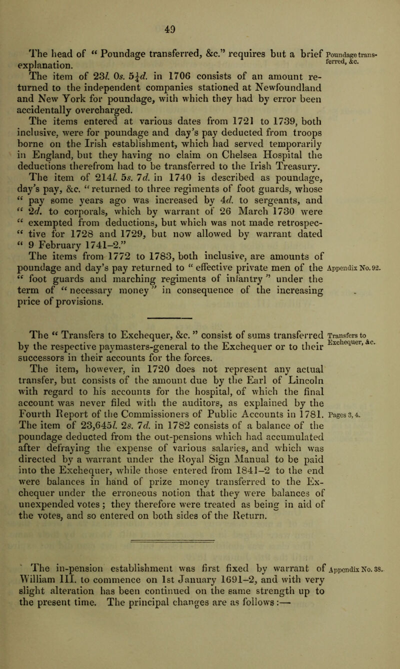 The head of “ Poundage transferred, &c.” requires but a brief Poundage trans- explanation. ferred’&c' The item of 237. Os. b\d. in 1706 consists of an amount re- turned to the independent companies stationed at Newfoundland and New York for poundage, with which they had by error been accidentally overcharged. The items entered at various dates from 1721 to 1739, both inclusive, were for poundage and day’s pay deducted from troops borne on the Irish establishment, which had served temporarily in England, but they having no claim on Chelsea Hospital the deductions therefrom had to be transferred to the Irish Treasury. The item of 2147. 5s. Id. in 1740 is described as poundage, day’s pay, &c. “ returned to three regiments of foot guards, whose “ pay some years ago was increased by 4d. to sergeants, and “ 2d. to corporals, which by warrant of 26 March 1730 were “ exempted from deductions, but which was not made retrospec- “ tive for 1728 and 1729, but now allowed by warrant dated “ 9 February 1741-2.” The items from 1772 to 1783, both inclusive, are amounts of poundage and day’s pay returned to “ effective private men of the Appendix No. 92. “ foot guards and marching regiments of infantry ” under the term of “ necessary money ” in consequence of the increasing price of provisions. The (c Transfers to Exchequer, &c. ” consist of sums transferred Transfers to by the respective paymasters-general to the Exchequer or to their Exchequer’&c- successors in their accounts for the forces. The item, however, in 1720 does not represent any actual transfer, but consists of the amount due by the Earl of Lincoln with regard to his accounts for the hospital, of which the final account was never filed with the auditors, as explained by the Fourth Report of the Commissioners of Public Accounts in 1781. Pages3,4. The item of 23,6457. 2s. Id. in 1782 consists of a balance of the poundage deducted from the out-pensions which had accumulated after defraying the expense of various salaries, and which was directed by a warrant under the Royal Sign Manual to be paid into the Exchequer, while those entered from 1841-2 to the end were balances in hand of prize money transferred to the Ex- chequer under the erroneous notion that they were balances of unexpended votes; they therefore were treated as being in aid of the votes, and so entered on both sides of the Return. The in-pension establishment was first fixed by warrant of Appendix No. 38. William 111. to commence on 1st January 1691-2, and with very slight alteration has been continued on the same strength up to the present time. The principal changes are as follows:—