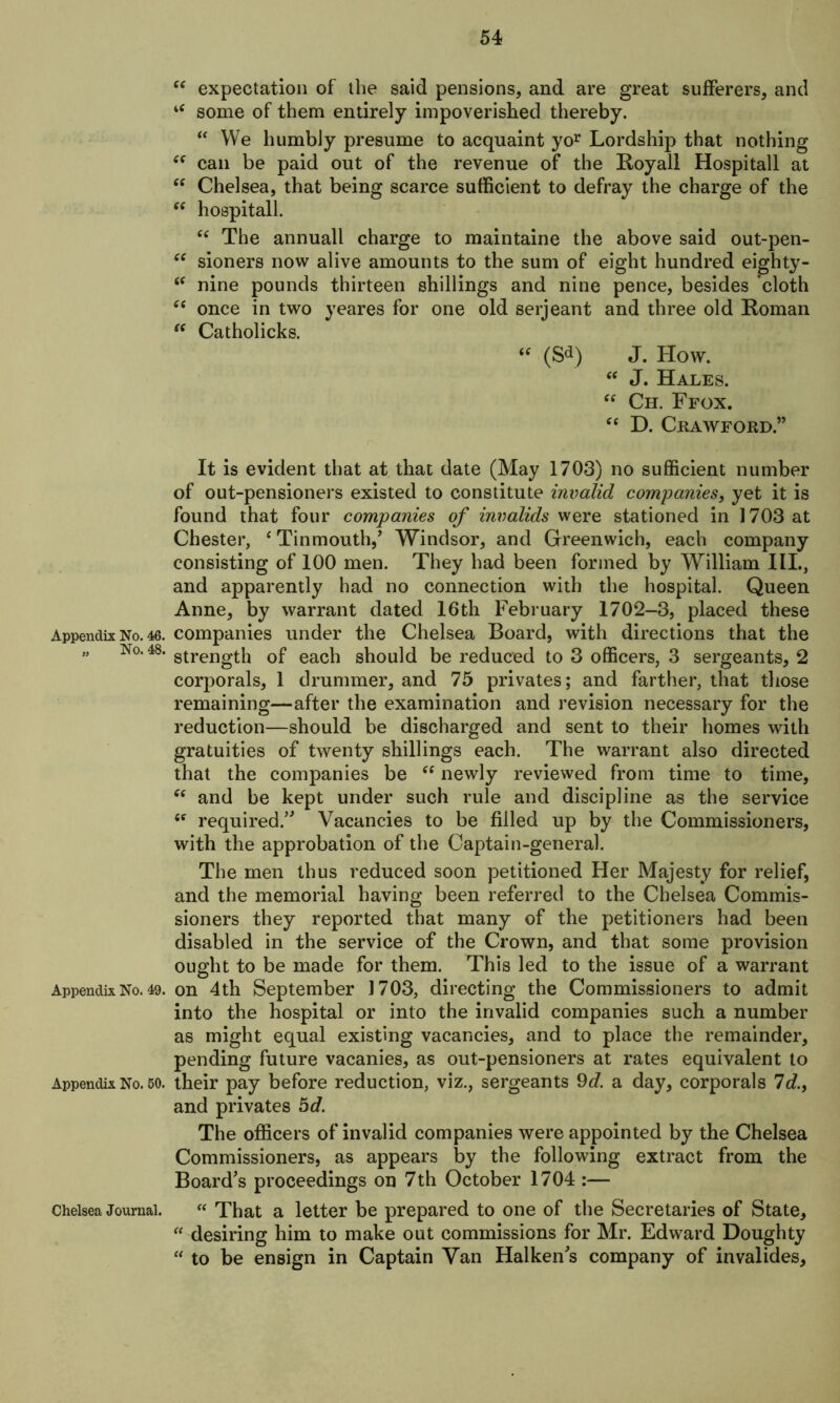 Appendix No. 46. „ No. 48. Appendix No. 49. Appendix No. 50. Chelsea Journal. cc tc cc CC cc cc tc cc (C expectation of the said pensions, and are great sufferers, and some of them entirely impoverished thereby. “ We humbly presume to acquaint yor Lordship that nothing can be paid out of the revenue of the Royall Hospitall at Chelsea, that being scarce sufficient to defray the charge of the hospitall. “ The annuall charge to maintaine the above said out-pen- sioners now alive amounts to the sum of eight hundred eighty- nine pounds thirteen shillings and nine pence, besides ’cloth once in two yeares for one old serjeant and three old Roman Catholicks. “ (Sd) J. How. “ J. Hales. “ Ch. Ffox. “ D. Crawford.” It is evident that at that date (May 1703) no sufficient number of out-pensioners existed to constitute invalid companies, yet it is found that four companies of invalids were stationed in 1703 at Chester, ‘ Tinmouth,’ Windsor, and Greenwich, each company consisting of 100 men. They had been formed by William III., and apparently had no connection with the hospital. Queen Anne, by warrant dated 16th February 1702-3, placed these companies under the Chelsea Board, with directions that the strength of each should be reduced to 3 officers, 3 sergeants, 2 corporals, 1 drummer, and 75 privates; and farther, that those remaining—after the examination and revision necessary for the reduction—should be discharged and sent to their homes with gratuities of twenty shillings each. The warrant also directed that the companies be “ newly reviewed from time to time, (( and be kept under such rule and discipline as the service <c required.” Vacancies to be filled up by the Commissioners, with the approbation of the Captain-general. The men thus reduced soon petitioned Her Majesty for relief, and the memorial having been referred to the Chelsea Commis- sioners they reported that many of the petitioners had been disabled in the service of the Crown, and that some provision ought to be made for them. This led to the issue of a warrant on 4th September 1703, directing the Commissioners to admit into the hospital or into the invalid companies such a number as might equal existing vacancies, and to place the remainder, pending future vacanies, as out-pensioners at rates equivalent to their pay before reduction, viz., sergeants 9^. a day, corporals Id., and privates hd. The officers of invalid companies were appointed by the Chelsea Commissioners, as appears by the following extract from the Board's proceedings on 7th October 1704 :— “ That a letter be prepared to one of the Secretaries of State, “ desiring him to make out commissions for Mr. Edward Doughty “ to be ensign in Captain Van Halken's company of invalides.