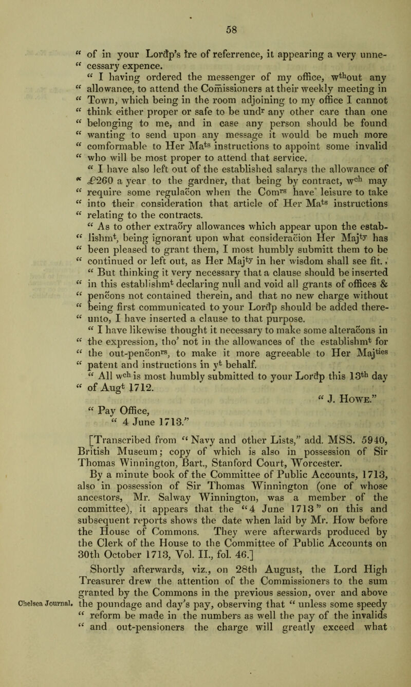  of in your Lordp’s Ire of referrence, it appearing a very unne- “ cessary expence. “ I having ordered the messenger of my office, wthout any “ allowance, to attend the Coihissioners at their weekly meeting in “ Town, which being in the room adjoining to my office I cannot “ think either proper or safe to be undr any other care than one “ belonging to me, and in case any person should be found “ wanting to send upon any message it would be much more “ comformable to Her Mats instructions to appoint some invalid “ who will be most proper to attend that service. “ I have also left out of the established salarys the allowance of * £260 a year to the gardner, that being by contract, wch may “ require some regulation when the Comrs have leisure to take “ into their consideration that article of Her Mats instructions “ relating to the contracts. “ As to other extraory allowances which appear upon the estab- “ lishmt, being ignorant upon what consideration Her Maj^ has “ been pleased to grant them, I most humbly submitt them to be “ continued or left out, as Her Majto in her wisdom shall see fit. * “ But thinking it very necessary that a clause should be inserted <e in this establishing declaring null and void all grants of offices & “ pencons not contained therein, and that no new charge without “ being first communicated to your Lordp should be added there- “ unto, I have inserted a clause to that purpose. “ I have likewise thought it necessary to make some alterations in “ the expression, tho’ not in the allowances of the establishm* for “ the out-penconrs, to make it more agreeable to Her Majties “ patent and instructions in y* behalf. “ All wcMs most humbly submitted to your Lordp this 13th day “ of Augt 1712. “ J. Howe.” “ Pay Office, 4 June 1713/’ [Transcribed from “ Navy and other Lists,” add. MSS. 5940, British Museum; copy of which is also in possession of Sir Thomas Winnington, Bart., Stanford Court, Worcester. By a minute book of the Committee of Public Accounts, 1713, also in possession of Sir Thomas Winnington (one of whose ancestors, Mr. Salway Winnington, was a member of the committee), it appears that the “4 June 1713” on this and subsequent reports shows the date when laid by Mr. How before the House of Commons. They were afterwards produced by the Clerk of the House to the Committee of Public Accounts on 30tli October 1713, Vol. II., fol. 46.] Shortly afterwards, viz., on 28th August, the Lord High Treasurer drew the attention of the Commissioners to the sum granted by the Commons in the previous session, over and above Chelsea Journal, the poundage and day’s pay, observing that “ unless some speedy “ reform be made in the numbers as well the pay of the invalids “ and out-pensioners the charge will greatly exceed what