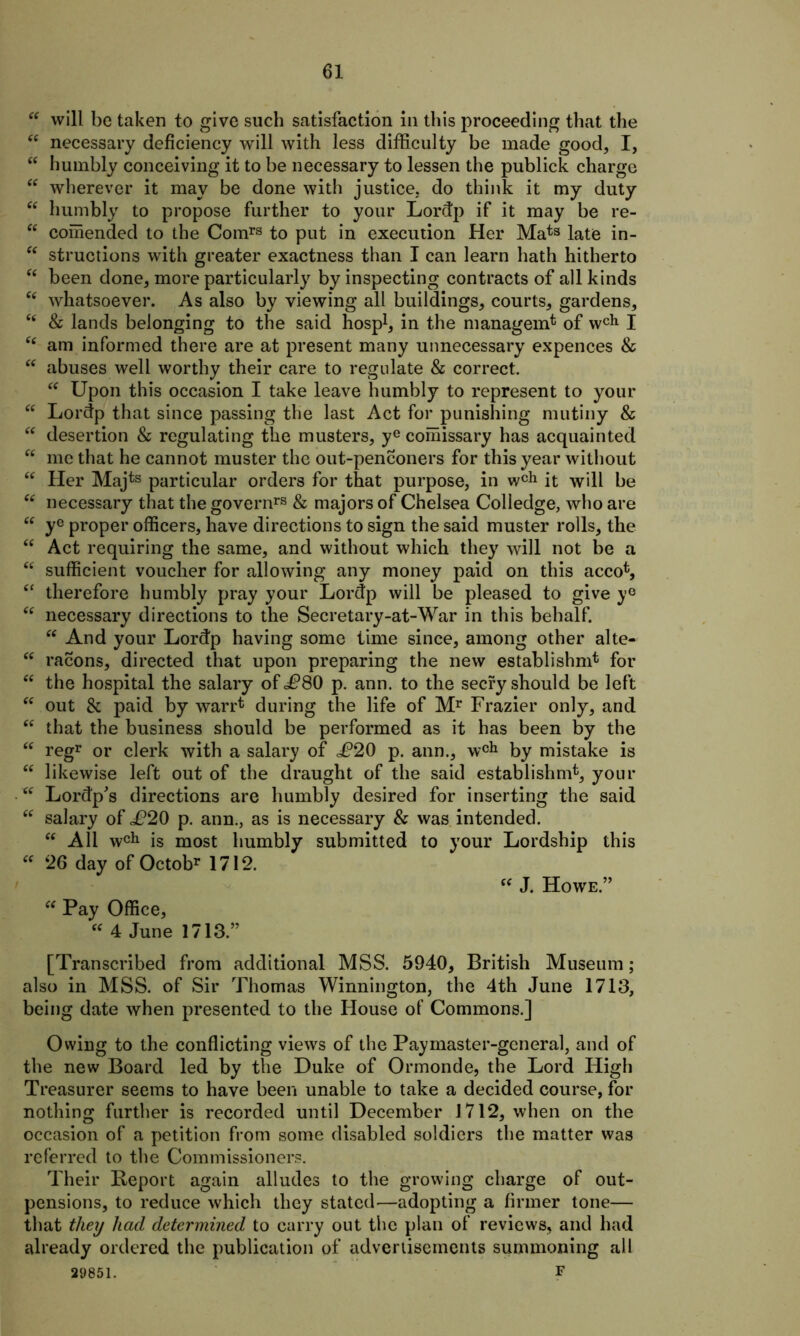 “ will be taken to give such satisfaction in this proceeding that the “ necessary deficiency will with less difficulty be made good, I, “ humbly conceiving it to be necessary to lessen the publick charge “ wherever it may be done with justice, do think it my duty tft humbly to propose further to your Lordp if it may be re- “ comended to the Comrs to put in execution Her Mat3 late in- “ structions with greater exactness than I can learn hath hitherto “ been done, more particularly by inspecting contracts of all kinds cc whatsoever. As also by viewing all buildings, courts, gardens, cc & lands belonging to the said hosp1, in the manager^ of wch I “ am informed there are at present many unnecessary expences & “ abuses well worthy their care to regulate & correct. “ Upon this occasion I take leave humbly to represent to your “ Lordp that since passing the last Act for punishing mutiny & “ desertion & regulating the musters, ye comissary has acquainted “ me that he cannot muster the out-penconers for this year without “ Her Majts particular orders for that purpose, in wch it will be “ necessary that the governrs & majors of Chelsea Colledge, who are “ ye proper officers, have directions to sign the said muster rolls, the “ Act requiring the same, and without which they will not be a <c sufficient voucher for allowing any money paid on this accofc, “ therefore humbly pray your Lordp will be pleased to give y° fc necessary directions to the Secretary-at-War in this behalf. “ And your Lordp having some time since, among other alte- “ racons, directed that upon preparing the new establishnd for “ the hospital the salary of <P80 p. ann. to the secry should be left “ out & paid by warrt during the life of Mr Frazier only, and “ that the business should be performed as it has been by the <c regr or clerk with a salary of cP20 p. ann., wch by mistake is “ likewise left out of the draught of the said establishm*, your tc Lordp's directions are humbly desired for inserting the said cc salary of ^20 p. ann., as is necessary & was intended. “ All wch is most humbly submitted to your Lordship this “ 26 day of Octobr 1712. “ J. Howe.” Pay Office, “ 4 June 1713.” [Transcribed from additional MSS. 5940, British Museum; also in MSS. of Sir Thomas Winnington, the 4th June 1713, being date when presented to the House of Commons.] Owing to the conflicting views of the Paymaster-general, and of the new Board led by the Duke of Ormonde, the Lord High Treasurer seems to have been unable to take a decided course, for nothing further is recorded until December 1712, when on the occasion of a petition from some disabled soldiers the matter was referred to the Commissioners. Their Report again alludes to the growing charge of out- pensions, to reduce which they stated—adopting a firmer tone— that they had determined to carry out the plan of reviews, and had already ordered the publication of advertisements summoning all 29851. F