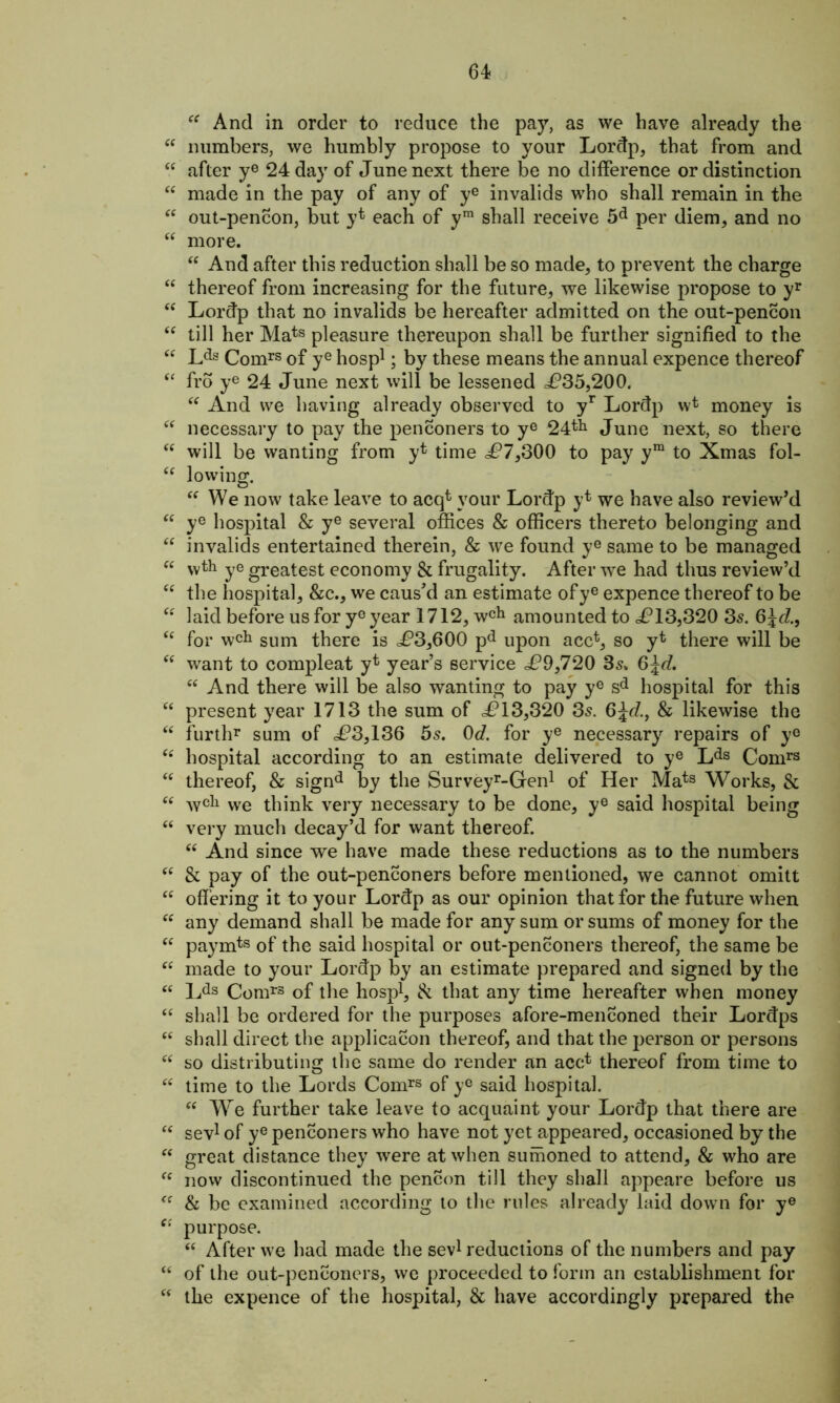 “ And in order to reduce the pay, as we have already the “ numbers, we humbly propose to your Lordp, that from and “ after ye 24 day of June next there be no difference or distinction “ made in the pay of any of ye invalids who shall remain in the “ out-pencon, but y* each of ym shall receive 5d per diem, and no “ more. “ And after this reduction shall be so made, to prevent the charge “ thereof from increasing for the future, we likewise propose to yr <c Lordp that no invalids be hereafter admitted on the out-pencon <f till her Mats pleasure thereupon shall be further signified to the “ Lds Comrs of ye hosp1; by these means the annual expence thereof “ fro ye 24 June next will be lessened £35,200. “ And we having already observed to yr Lordp wfc money is “ necessary to pay the penconers to ye 24tlj June next, so there “ will be wanting from y* time £7,300 to pay ym to Xmas fol- take leave to acqt your Lordp y* we have also review’d “ ye hospital & ye several offices & officers thereto belonging and “ invalids entertained therein, & we found ye same to be managed  vvth ye greatest economy & frugality. After we had thus review’d “ the hospital, &c., we caus'd an estimate ofye expence thereof to be “ laid before us for yeyear 1712, wch amounted to £13,320 3s. 6\d., “ for wch sum there is <£3,600 pd upon acc*, so yt there will be “ want to compleat y* year’s service £9,720 35. 6^rf. “ And there will be also wanting to pay ye sd hospital for this c< present year 1713 the sum of £13,320 3s. 6£d., & likewise the “ furthr sum of £3,136 5s. 0d. for ye necessary repairs of y° “ hospital according to an estimate delivered to ye Lds Comrs “ thereof, & signd by the Surveyr-Gren1 of Her Mats Works, & “ wcl1 we think very necessary to be done, ye said hospital being et very much decay’d for want thereof. “ And since we have made these reductions as to the numbers “ & pay of the out-penconers before mentioned, we cannot omitt “ offering it to your Lordp as our opinion that for the future when “ any demand shall be made for any sum or sums of money for the “ paymts of the said hospital or out-penconers thereof, the same be “ made to your Lordp by an estimate prepared and signed by the “ Lds Comrs of the hosp1, & that any time hereafter when money “ shall be ordered for the purposes afore-menconed their Lordps “ shall direct the application thereof, and that the person or persons u so distributing the same do render an acc* thereof from time to “ time to the Lords Comrs of ye said hospital. “ We further take leave to acquaint your Lordp that there are “ sev1 of ye penconers who have not yet appeared, occasioned by the “ great distance they were at when sumoned to attend, & who are fc now discontinued the pencon till they shall appeare before us fC & be examined according to the rules already laid down for ye e: purpose. “ After we had made the sev1 reductions of the numbers and pay “ of the out-penconers, we proceeded to form an establishment for “ the expence of the hospital, & have accordingly prepared the “ lowing “ We l