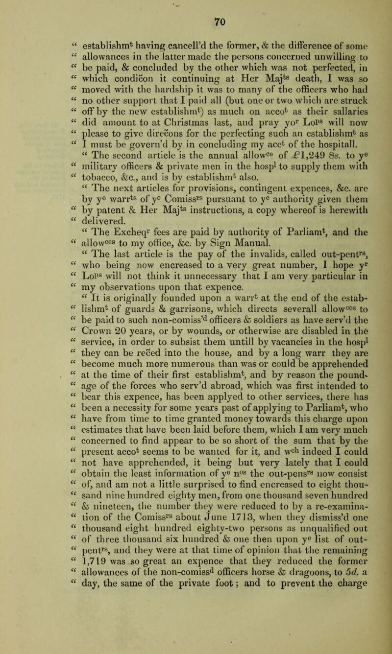 “ establishm* having cancell’d the former, & the difference of some “ allowances in the latter made the persons concerned unwilling to cc be paid, & concluded by the other which was not perfected, in “ which condition it continuing at Her Majts death, I was so “ moved with the hardship it was to many of the officers who had “ no other support that I paid all (but one or two which are struck “ off by the new establishing) as much on acco* as their sallaries “ did amount to at Christmas last, and pray yor LoPs will now “ please to give direcons for the perfecting such an establishm* as cc I must be govern’d by in concluding my acc* of the hospital!. “ The second article is the annual allowce of <£1,249 8s. to ye “ military officers & private men in the hosp1 to supply them with “ tobacco, &c., and is by establishm* also. Cf The next articles for provisions, contingent expences, &c. are by ye warrts of ye Comissrs pursuant to ye authority given them by patent & Her Majts instructions, a copy whereof is herewith “ delivered. “ The Excheqr fees are paid by authority of Parliam*, and the “ allowcea to my office, &c. by Sign Manual. “ The last article is the pay of the invalids, called out-pentra, “ who being now encreased to a very great number, I hope yr cc LoPa will not think it unnecessary that I am very particular in “ my observations upon that expence. “ It is originally founded upon a warr* at the end of the estab- “ lishmt of guards & garrisons, which directs severall allowces to “ be paid to such non-comiss’d officers & soldiers as have serv’d the “ Crown 20 years, or by wounds, or otherwise are disabled in the “ service, in order to subsist them untill by vacancies in the hosp1 “ they can be reced into the house, and by a long warr they are “ become much more numerous than was or could be apprehended cc at the time of their first establishing and by reason the pounds “ age of the forces who serv’d abroad, which was first intended to “ bear this expence, has been applyed to other services, there has cc been a necessity for some years past of applying to Parliamt, who “ have from time to time granted money towards this charge upon “ estimates that have been laid before them, which I am very much “ concerned to find appear to be so short of the sum that by the cf present acco* seems to be wanted for it, and wcl1 indeed I could “ not have apprehended, it being but very lately that I could cc obtain the least information of ye nos the out-pensra now consist “ of, and am not a little surprised to find encreased to eight thou- sand nine hundred eighty men, from one thousand seven hundred Cf & nineteen, the number they were reduced to by a re-examina- “ tion of the Comissra about .June 1713, when they dismiss’d one cc thousand eight hundred eighty-two persons as unqualified out “ of three thousand six hundred & one then upon ye list of out- “ pentra, and they were at that time of opinion that the remaining “ 1,719 was so great an expence that they reduced the former Cf allowances of the non-comissd officers horse & dragoons, to 5d. a “ day, the same of the private foot; and to prevent the charge