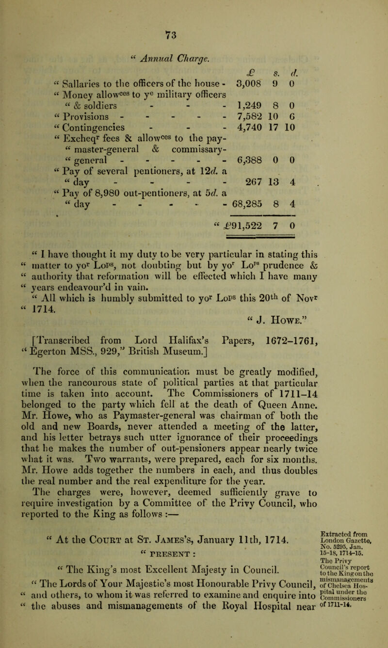 “ Annual Charge. £ s. d. “ Sallaries to the officers of the house - 3,008 9 0 “ Money allowces to ye military officers “ & soldiers - 1,249 8 0 “ Provisions ----- 7,582 10 6 “ Contingencies ... 4,740 17 10 “ Excheqr fees & allowces to the pay- “ master-general & commissary- “ general ----- 6,388 0 0 “ Pay of several pentioners, at 12J. a “day - - - - 267 13 4 “ Pay of 8,980 out-pentioners, at 5J. a “ day - - 68,285 8 4 “ £91,522 7 0 66 66 66 66 “ I have thought it my duty to be very particular in stating this matter to yor LoPs, not doubting but by yor Lops prudence & authority that reformation will be effected which I have many years endeavour’d in vain. “ All which is humbly submitted to yor LoPs this 20th 0f Nov* 1714. “ J. Howe.” [Transcribed from Lord Halifax’s Papers, 1672-1761, “ Egerton MSS., 929,” British Museum.] The force of this communication must be greatly modified, when the rancourous state of political parties at that particular time is taken into account. The Commissioners of 1711-14 belonged to the party which fell at the death of Queen Anne. Mr. Howe, who as Paymaster-general was chairman of both the old and new Boards, never attended a meeting of the latter, and his letter betrays such utter ignorance of their proceedings that he makes the number of out-pensioners appear nearly twice what it was. Two warrants, were prepared, each for six months. Mr. Howe adds together the numbers in each, and thus doubles the real number and the real expenditure for the year. The charges were, however, deemed sufficiently grave to require investigation by a Committee of the Privy Council, who reported to the King as follows :— “ At the Court at St. James’s, January 11th, 1714. “ PRESENT : “ The King’s most Excellent Majesty in Council. “ The Lords of Your Majestic’s most Honourable Privy Council, “ and others, to whom it was referred to examine and enquire into “ the abuses and mismanagements of the Royal Hospital near Extracted from London Gazette, No. 5295, Jan. 15-18,1714-15. The Privy Council’s report to the King on the mismanagements of Chelsea Hos- pital under the Commissioners Of 1711-14.