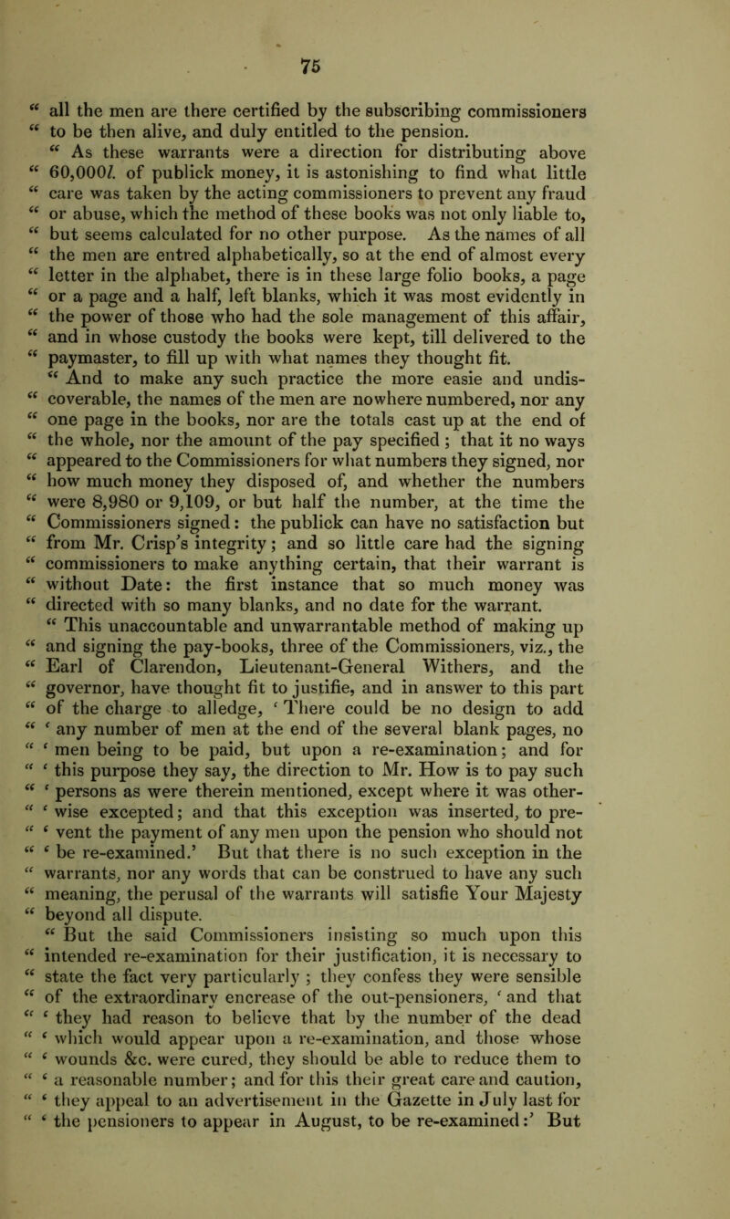 “ all the men are there certified by the subscribing commissioners “ to be then alive, and duly entitled to the pension. “ As these warrants were a direction for distributing above “ 60,000/. of publick money, it is astonishing to find what little “ care was taken by the acting commissioners to prevent any fraud 66 or abuse, which the method of these books was not only liable to, “ but seems calculated for no other purpose. As the names of all “ the men are entred alphabetically, so at the end of almost every “ letter in the alphabet, there is in these large folio books, a page 6( or a page and a half, left blanks, which it was most evidently in “ the power of those who had the sole management of this affair, “ and in whose custody the books were kept, till delivered to the “ paymaster, to fill up with what names they thought fit. “ And to make any such practice the more easie and undis- “ coverable, the names of the men are nowhere numbered, nor any “ one page in the books, nor are the totals cast up at the end of cc the whole, nor the amount of the pay specified ; that it no ways “ appeared to the Commissioners for what numbers they signed, nor <c how much money they disposed of, and whether the numbers “ were 8,980 or 9,109, or but half the number, at the time the “ Commissioners signed: the publick can have no satisfaction but “ from Mr. Crisp's integrity; and so little care had the signing “ commissioners to make anything certain, that their warrant is “ without Date: the first instance that so much money was “ directed with so many blanks, and no date for the warrant. “ This unaccountable and unwarrantable method of making up “ and signing the pay-books, three of the Commissioners, viz., the “ Earl of Clarendon, Lieutenant-General Withers, and the “ governor, have thought fit to justifie, and in answer to this part “ of the charge to alledge, ‘ There could be no design to add “ f any number of men at the end of the several blank pages, no “ 4 men being to be paid, but upon a re-examination; and for “ 4 this purpose they say, the direction to Mr. How is to pay such “ 4 persons as were therein mentioned, except where it was other- 44 4 wise excepted; and that this exception was inserted, to pre- 44 c vent the payment of any men upon the pension who should not 44 4 be re-examined.’ But that there is no such exception in the 44 warrants, nor any words that can be construed to have any such 44 meaning, the perusal of the warrants will satisfie Your Majesty 44 beyond all dispute. 44 But the said Commissioners insisting so much upon this 44 intended re-examination for their justification, it is necessary to 44 state the fact very particularly ; they confess they were sensible 44 of the extraordinary encrease of the out-pensioners, 4 and that “ 4 they had reason to believe that by the number of the dead “ 4 which would appear upon a re-examination, and those whose “ 4 wounds &c. were cured, they should be able to reduce them to 44 4 a reasonable number; and for this their great care and caution, “ 4 they appeal to an advertisement in the Gazette in July last for “ 4 the pensioners to appear in August, to be re-examinedBut