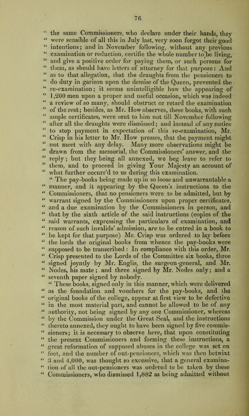 u the same Commissioners, who declare under their hands, they “ were sensible of all this in July last, very soon forgot their good “ intentions; and in November following, without any previous “ examination or reduction, certifie the whole number to’be living, “ and give a positive order for paying them, or such persons for “ them, as should have letters of attorney for that purpose: And “ as to that allegation, that the draughts from the pensioners to “ do duty in garison upon the demise of the Queen, prevented the “ re-examination; it seems unintelligible how the appearing of “ 1,200 men upon a proper and useful occasion, which was indeed “ a review of so many, should obstruct or retard the examination “ of the rest; besides, as Mr. How observes, these books, with such “ ample certificates, were sent to him not till November following “ after all the draughts were dismissed; and instead of any notice “ to stop payment in expectation of this re-examination, Mr. “ Crisp in his letter to Mr. How presses, that the payment might “ not meet with any delay. Many more observations might be <f drawn from the memorial, the Commissioners' answer, and the “ reply; but they being all annexed, we beg leave to refer to “ them, and to proceed in giving Your Majesty an account of “ what further occurr’d to us during this examination. “ The pay-books being made up in so loose and unwarrantable a “ manner, and it appearing by the Queen's instructions to the “ Commissioners, that no pensioners were to be admitted, but by “ warrant signed by the Commissioners upon proper certificates, “ and a due examination by the Commissioners in person, and “ that by the sixth article of the said instructions (copies of the <c said warrants, expressing the particulars of examination, and “ reason of such invalids’ admission, are to be entred in a book to “ be kept for that purpose) Mr. Crisp was ordered to lay before i( the lords the original books from whence the pay-books were “ supposed to be transcribed : In compliance with this order, Mr. “ Crisp presented to the Lords of the Committee six books, three “ signed joyntly by Mr. Englis, the surgeon-general, and Mr. “ Nodes, his mate; and three signed by Mr. Nodes only; and a “ seventh paper signed by nobody. <c These books, signed only in this manner, which were delivered “ as the foundation and vouchers for the pay-books, and the ‘c original books of the college, appear at first view to be defective “ in the most material part, and cannot be allowed to be of any “ authority, not being signed by any one Commissioner, whereas “ by the Commission under the Great Seal, and the instructions “ thereto annexed, they ought to have been signed by five commis- “ sioners; it is necessary to observe here, that upon constituting “ the present Commissioners and forming these instructions, a “ great reformation of supposed abuses in the college was set on cf foot, and the number of out-pensioners, which was then betwixt “ 3 and 4,000, was thought so excessive, that a general examina- “ lion of all the out-pensioners was ordered to be taken by these “ Commissioners, who dismissed 1,882 as being admitted without