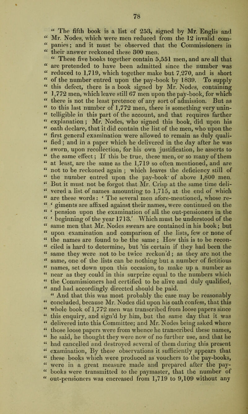 “ The fifth book is a list of 253, signed by Mr. Englis and “ Mr. Nodes, which were men reduced from the 12 invalid com- “ panics; and it must be observed that the Commissioners in “ their answer reckoned these 300 men. “ These five books together contain 5,551 men, and are all that “ are pretended to have been admitted since the number was ctf reduced to 1,719, which together make but 7,270, and is short “ of the number entred upon the pay-book by 1839. To supply “ this defect, there is a book signed by Mr. Nodes, containing “ 1,772 men, which leave still 67 men upon the pay-book, for which  there is not the least pretence of any sort of admission. But as “ to this last number of 1,772 men, there is something very unin- “ telligible in this part of the account, and that requires farther  explanation; Mr. Nodes, who signed this book, did upon his “ oath declare, that it did contain the list of the men, who upon the “ first genera] examination were allowed to remain as duly quali- “ fied; and in a paper which he delivered in the day after he was “ sworn, upon recollection, for his own justification, he asserts to “ the same effect; If this be true, these men, or so many of them “ at least, are the same as the 1,719 so often mentioned, and are “ not to be reckoned again ; which leaves the deficiency still of “ the number entred upon the pay-book* of above 1,800 men. “ But it must not be forgot that Mr. Crisp at the same time deli- “ vered a list of names amounting to 1,715, at the end of which “ are these words: e The several men afore-mentioned, whose re- “ e giments are affixed against their names, were continued on the “ c pension upon the examination of all the out-pensioners in the “ ‘ beginning of the year 1713/ Which must be understood of the “ same men that Mr. Nodes swears are contained in his book; but “ upon examination and comparison of the lists, few or none of “ the names are found to be the same; How this is to be recon- “ ciled is hard to determine, but ’tis certain if they had been the “ same they were not to be twice reckon’d; as they are not the “ same, one of the lists can be nothing but a number of fictitious “ names, set down upon this occasion, to make up a number as “ near as they could in this surprize equal to the numbers which “ the Commissioners had certified to be alive and duly qualified, “ and had accordingly directed should be paid. “ And that this was most probably the case may be reasonably “ concluded, because Mr. Nodes did upon his oath confess, that this “ whole book of 1,772 men wras transcribed from loose papers since “ this enquiry, and sign’d by him, but the same day that it was “ delivered into this Committee; and Mr. Nodes being asked where “ those loose papers were from whence he transcribed these names, “ he said, he thought they were now of no further use, and that he “ had cancelled and destroyed several of them during this present “ examination. By these observations it sufficiently appears that <c these books which were produced as vouchers to the pay-books, “ were in a great measure made and prepared after the pa}'- “ books were transmitted to the paymaster, that the number of “ out-pensioners was encreased from 1,719 to 9,109 without any