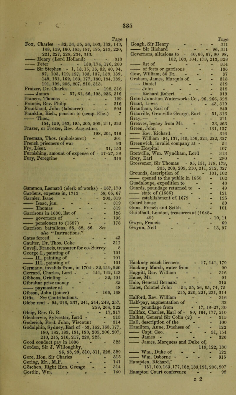 Page Fox, Charles - 32, 54, 55, 56, 103, 133, 143, 148, 159, 160, 165, 187, 195, 213, 220, 221, 227, 228, 234, 313. Henry (Lord Holland) - - 313 Peter - - 158, 174, 176, 200 Sir Stephen - 1, 13, 15, 16, 32, 40, 94, 97, 103, 119, 127, 133, 137, 138, 139, 149, 151, 162, 163, 177, 180, 184, 189, 191, 192, 206, 207, 210, 313. Fraizer, Dr. Charles - - 198, 316 James - 57, 61,66, 198,236, 316 Frances, Thomas - - - 129 Francis, Kev. Philip - - - 316 Frankland, John (labourer) - - 204 Franklin, Rich., pension to (temp. Eliz.) 7 Thos., 154, 159, 163, 195, 205, 209, 211, 222 Frazer, or Frezer, Rev. Augustine, 198, 204, 316 Freeman, Thos. (upholsterer) - - 201 French prisoners of war - 93 Fry, Lieut. - - - -31,153 Furnishing, amount of expense of - 17-27, 38 Fury, Peregrine - - 316 Gammon, Leonard (clerk of works) - 167,170 Gardens, expense in, 1713 - - 58, 66, 67 Gamier, Isaac - 203, 319 Isaac, jun. - - 319 Thomas - - - 319 Garrisons in 1680, list of - - 126 governors of - - 136 pensioners to (1687) - - 178 Garrison battalions, 55, 82, 86. See also “Instructions.” Gates forced ----- 43 Gaulter, Dr. Thos. Coke - - 317 Gavell, Francis, treasurer for co. Surrey 8 George I., painting of - - 101 II., painting of - - - 101 III., painting of - - 101 Germany, invalids from, in 1704 - 32,219,220 Gerrard, Charles, Lord - - 141, 142,143 Gibbons, Grinling - - - 32, 101 Gibraltar prize money - - - 35 paymaster at - - 48 Gibson, John (joiner) - - 166, 168 Gifts. See Contributions. Glebe rent - 94, 216, 237, 241, 244, 248, 257, 259, 264, 322 Gleig, Rev. G. R, - - - 17,317 Glenbervie, Sylvester, Lord - - 313 Goderich, Fred. John, Viscount - 314 Godolphin, Sydney,Earl of - 53, 162, 163, 177, 180, 182, 183, 191,193, 205,206, 207, 210, 215, 216, 217, 220, 225. Good conduct pay in 1836 - - 325 Gordon, Sir J. Willoughby, 96, 98,99, 310, 311, 328, 329 Gore, Hon. Sir Charles - - 315 Goring, Mr., M.P. - - - 141 Goschen, Right Hon. Geosge - - 314 Gostlip, Wm. - 7 r 140 Page Gough, Sir Henry - - - 311 Sir Richard - - -96,311 Governors, allusions to - 40,66, 67, 80 98, 102, 103, 104, 173, 213, 328 list of - - 314 of forts or garrisons - - 136 Gow, William, 80 Ft. - - - 87 Graham, James, Marquis of - - 313 Daniel - - - 319 John - 318 Richard Robert - - 319 Grand Junction Waterworks Co., 96, 266, 328 Grant, Lewis - - - - 43, 319 Grantham, Earl of - - - 249 Granville, Granville George, Earl - 51,316 Gray,— - - - - 211 Greaves, legacy from Mr. - - 33, 263 Green, John - - - 131,137 Rev. Richard - - - 316 William - 94, 137,140, 156, 221,222, 327 Greenwich, invalid company at - - 54 Hospital - - - - 107 Grenville, Wm. Wyndham, Lord - 313 Grey, Earl - - - - 280 Grosvenor, Sir Thomas - 95, 131, 178, 179, 205, 208, 209, 210, 211, 212, 327 Grounds, description of - - 101, 102 opened to the public in 1850 - 102 Guadaloupe, expedition to - 48 Guards, poundage returned to - 49 state of (1666) - - 121 establishment of, 1679 - - 125 Guard house - - - 39 Guns, French and Seikh - - 101 Guildhall, London, treasurers at (1648- 49) - - - 10, 11 Gwyn, Francis - - - 69 Gwynn, Nell - - -13,97 Hackney coach licences - 17, 141, 179 Hackney Marsh, water from - - 90 Haggitt, Rev. William - - - 316 Halce, Mr. - - - 91 Hale, General Bernard - - - 315 Hales, Colonel John -54, 55, 56, 65, 74, 75 215, 220, 221,231, 314 Halford, Rev. William - - 316 Half-pay, augmentation of - 33 poundage from - 17,18-27,30 Halifax, Charles, Earl of - 80, 164, 177, 210 Halket, General Sir Colin (2) - - 315 Hall, description of the - - 100 Hamilton, Anne, Duchess of - - 122 Capt. Geo. - - - 31, 154 James - 326 James, Marquess and Duke of, 118,122, 130 Wm., Duke of - - 122 Wm. Osborne - - - - 315 Hampden, Richard,’ 151,160,163,177,182,183,191,206,207 Hampton Court conference 92 z 2