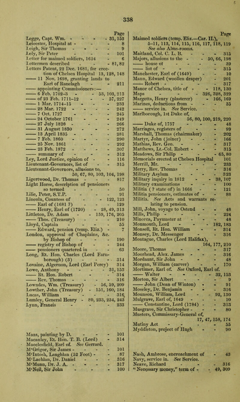 Legge, Capt. Wm. - Page - 31,153 Leicester, Hospital at - 8 Leigh, Sir Thomas - 9 Lely, Sir Peter - 101 Letter for maimed soldiers, 1624 6 Lettermen described - 81,82 Letters Patent, 22 Dec. 1681, for erec- tion of Chelsea Hospital 13, 128, 148 11 Nov. 1698, granting lands to Earl of Ranelagh - - 211 appointing Commissioners: — 6 Feb. 1702-3 - - 53,103,213 of 23 Feb. 1711-12 - - 57, 227 1 Mar. 1714-15 - 233 28 Mar. 1722 - 242 7 Oct. 1727 - - - 245 • 24 October 1761 - - - 249 27 July 1826 - - 266 31 August 1830 - 272 13 April 1835 - - - 281 7 Feb. 1860 - - - 290 25 Nov. 1861 - 292 23 Feb. 1872 307 summary of - - 312 Ley, Lord Justice, opinion of - - 116 Lieutenant-Governors, list of - - 315 Lieutenant-Governors, allusions to, 50, 67, 80, 103, 104, 198 Ligertwood, Dr. Thomas - - - 817 Light Horse, description of pensioners so termed - - 50 Lilie, Peter, S.T.P. - - - 91 Lincoln, Countess of - - 122, 123 Earl of (1681 ?) - - - 129 Henry, Earl of (1720) - 28, 49, 313 Littleton, Dr. Adam - - 159, 176, 205 Thos. (Treasury) - - - 210 Lloyd, Captain - - - 55 Edward, pension (temp. Eliz.) - 7 London, approval of Chaplains, &c. by Bishop of - - - 190 registry of Bishop of - - 244 pensioners quartered in - - 63 Long, Rt. Hon. Charles (Lord Farn- borough) (3) - - - • 314 Lovaine, Algernon, Lord (Earl Percy) 314 Lowe, Anthony - - - -31,153 Rt. Hon. Robert - - ‘ 314 Rev. Thomas - - - - 316 Lowndes, Wm. (Treasury) - 56, 59, 209 Lowther, John (Treasury) - 151, 160, 184 Lucas, William - - - - 316. Lumley, General Henry - 80, 233, 234, 243 Lynn, Francis - - - 233 Maas, painting by D. - - - 101 Macauley, Rt. Hon. T. B. (Lord) - 314 • Macclesfield, Earl of. See Gerrard. McGrigor, Sir James - - - - 101 McIntosh, Laughlan (52 Foot) - - 87 McLachlan, Dr. Daniel - - - 316 McMunn, Dr. J. A. - 317 McNeil, Sir John - - 100 Page Maimed soldiers (temp. Eliz.—Car. II.), 5-11, 113, 114, 115, 116, 117, 118, 119 See also Alms-rooms. Maitland, Col. C. L. B. - - - 315 Majors, allusions to the - - 50, 66, 198 house ol - - 39 list of - - - - 315 Manchester, Earl of (1649) - - 10 Mann, Edward (woollen draper) - 201 Robert - - - - 317 Manor of Chelsea, title of - - 118,130 Maps - - - 326, 328, 329 Margetts, Henry (plasterer) - 166,169 Marines, deductions from - - - 35 service in. See Service. ^ Marlborough, 1st Duke of, 56, 80, 100, 219, 220 Duke of, 1757 - - 48 Marriages, registers of - - 99 Marshall, Thomas (chairmaker) - 202 Martyr, John (joiner) - - - 166 Mathias, Rev. Geo. - - - 317 Matthews, Lt.-Col. Robert - - - 315 Meadows, Sir Philip - - - 65, 80 Memorials erected at Chelsea Hospital 101 Merrill, Mr. ----- 233 Merry, Rev. Thomas - - 316 Military Asylum - - - - 323 Military inquiry in 1812 - - 38, 107 Military examinations - •• 100 Militia ( ? state of) in 1666 - 121 Militia pensioners, estimates of - - 88 Militia. See Acts and warrants re- lating to pension. Mill, John, voyage to Ostend 48 Mills, Philip - - - - 224 Minorca, Paymaster at - - - 48 Monmouth, Lord - - - 182, 183 Monsell, Rt. Hon. William - 314 Monsey, Dr. Messenger - - 316 Montague, Charles (Lord Halifax), 164, 177, 210 Moore, Thomas - - 317 Moorhead, Alex. James - - - 316 Mordaunt, Sir John - - - 48 Morgan, William (carver) - - 170 Mortimer, Earl of. See Oxford, Earl of. Walter - - - - 32, 153 Morton, Sir Albert - - 9 John (Dean of Winton) • - 91 Moseley, Dr. Benjamin - - - 316 Mounson, William, Lord - - 92, 130 Mulgrave, Earl of, 1649 10 Constantine, Lord (1784) - - 313 Musgrave, Sir Christopher 80 Musters, Commissary-General of, 17, 47,158, 174 Mutiny Act - - - 55 Myddleton, project of Hugh 90 Nash, Ambrose, encroachment of - 43 Navy, service in. See Service. Neave, Richard - - - 316 “ Necessary money,” term of - - 49, 309
