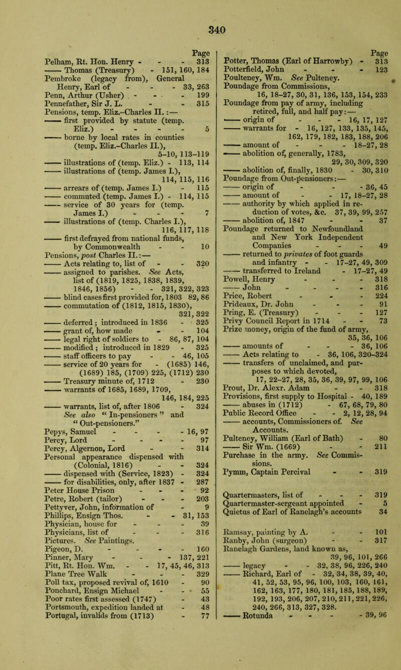 Page Pelham, Rt. Hon. Henry - - 313 Thomas (Treasury) - 151, 160, 184 Pembroke (legacy from), General Henry, Earl of - - 33, 263 Penn, Arthur (Usher) . - - - 199 Pennefather, Sir J. L. - 315 Pensions, temp. Eliz.-Charles II. : — first provided by statute (temp. Eliz.) 5 borne by local rates in counties (temp. Eliz.-Charles II.), 5-10, 113-119 illustrations of (temp. Eliz.) - 113, 114 illustrations of (temp. James I.), 114, 115, 116 —— arrears of (temp. James I.) - 115 commuted (temp. James I.) - 114, 115 service of 30 years for (temp. James I.) - - - 7 illustrations of (temp. Charles I.), 116, 117, 118 first defrayed from national funds, by Commonwealth - - 10 Pensions, post Charles II.: — Acts relating to, list of 320 assigned to parishes. See Acts, list of (1819, 1825, 1838, 1839, 1846, 1856) - - 321, 322, 323 blind cases first provided for, 1803 82, 86 commutation of (1812, 1815, 1830), 321, 322 deferred ; introduced in 1836 - 325 —— grant of, how made - 104 legal right of soldiers to - 86, 87, 104 modified ; introduced in 1829 - 325 staff officers to pay - - 46, 105 service of 20 years for - (1685) 146, (1689) 185, (1709) 225, (1712) 230 Treasury minute of, 1712 - 230 warrants of 1685, 1689, 1709, 146, 184, 225 warrants, list of, after 1806 - 324 See also “ In-pensioners ” and “ Out-pensioners.” Pepys, Samuel - - - -16, 97 Percy, Lord - - - 97 Percy, Algernon, Lord - - 314 Personal appearance dispensed with (Colonial, 1816) dispensed with (Service, 1823) - for disabilities, only, after 1837 - Peter House Prison - Petre, Robert (tailor) - Pettyver, John, information of Phillips, Ensign Thos. Physician, house for Physicians, list of Pictures. See Paintings. Pigeon, D. Pinner, Mary Pitt, Rt. Hon. Wm. Plane Tree Walk Poll tax, proposed revival of, 1610 Ponchard, Ensign Michael Poor rates first assessed (1747) Portsmouth, expedition landed at Portugal, invalids from (1713) 324 324 287 92 - 203 9 - 31, 153 39 - 316 160 - 137, 221 17, 45, 46, 313 - 329 90 55 43 48 77 Page Potter, Thomas (Earl of Harrowby) - 313 Potterfield, John - - - 123 Poulteney, Wm. See Pulteney. Poundage from Commissions, 16, 18-27, 30, 31, 136, 153, 154, 233 Poundage from pay of army, including retired, full, and half pay: — ■ origin of - 16, 17, 127 warrants for - 16, 127, 133, 135, 145, 162, 179, 182, 183, 188, 206 amount of 18-27, 28 abolition of, generally, 1783, 29, 30, 309, 320 abolition of, finally, 1830 - 30, 310 Poundage from Out-jJensioners:— origin of - - - 36, 45 amount of - - 17, 18-27, 28 authority by which applied in re- duction of votes, &c. 37, 39, 99, 257 abolition of, 1847 - 37 Poundage returned to Newfoundland and New York Independent Companies 49 returned to privates of foot guards and infantry - - 17-27, 49, 309 transferred to Ireland - 17-27, 49 Powell, Henry - - 318 John - - 316 Price, Robert ... 224 Prideaux, Dr. John 91 Pring, E. (Treasury) - - - 127 Privy Council Report in 1714 - - 73 Prize money, origin of the fund of army, 35, 36, 106 amounts of - - - 36, 106 Acts relating to - 36, 106, 320-324 transfers of unclaimed, and pur- poses to which devoted, 17, 22-27, 28, 35, 36, 39, 97, 99, 106 Prout, Dr. Alexr. Adam - - 318 Provisions, first supply to Hospital - 40, 189 abuses in (1712) - 67, 68, 79, 80 Public Record Office - - 2, 12, 28, 94 accounts, Commissioners of. See Accounts. Pulteney, William (Earl of Bath) - 80 Sir Wm. (1669) - - 211 Purchase in the army. See Commis- sions. Pymm, Captain Percival - - 319 Quartermasters, list of - - - 319 Quartermaster-sergeant appointed - 5 Quietus of Earl of Ranelagh’s accounts 34 Ramsay, painting by A. - - 101 Ranby, John (surgeon) - - 317 Ranelagh Gardens, land known as, 39, 96, 101, 266 legacy - - 32, 38, 96, 226, 240 Richard, Earl of - 32, 34, 38, 39, 40, 41, 52, 53, 95, 96, 100, 103, 160, 161, 162, 163, 177, 180, 181, 185, 188, 189, 192, 193, 206, 207, 210,211,221,226, 240, 266, 313, 327, 328. Rotunda - - - - 39,96