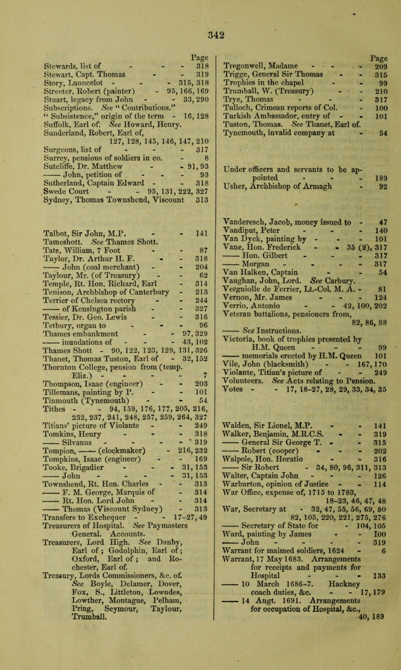 Page Stewards, list of - - 318 Stewart, Capt. Thomas - - 319 Story, Launcelot - - -315, 318 Streeter, Robert (painter) - 95, 166,169 Stuart, legacy from John - - 33,290 Subscriptions. See “ Contributions.” “ Subsistence,” origin of the term - 16, 128 Suffolk, Earl of. See Howard, Henry. Sunderland, Robert, Earl of, 127, 128, 145, 146, 147, 210 Surgeons, list of - 317 Surrey, pensions of soldiers in co. - 8 Sutcliffe, Dr. Matthew - - 91,93 John, petition of - - - 93 Sutherland, Captain Edward - - 318 Swede Court - - 95, 131, 222, 327 Sydney, Thomas Townshend, Viscount 313 Talbot, Sir John, M.P. - - 141 Tameshott. See Thames Shott. Tate, William, 7 Foot - - 87 Taylor, Dr. Arthur H. F. - - 318 ■ John (coal merchant) - - 204 Taylour, Mr. (of Treasury) - - 62 Temple, Rt. Hon. Richard, Earl - 314 Tenison, Archbishop of Canterbury - 213 Terrier of Chelsea rectory - - 244 of Kensington parish - - 327 Tessier, Dr. Geo. Lewis - - 316 Tetbury, organ to - - - 96 Thames embankment - - 97, 329 inundations of - 43, 102 Thames Shott - 90, 122, 123, 129, 131,326 Thanet, Thomas Tuston, Earl of - 32,152 Thornton College, pension from (temp. Eliz.) - - 7 Thompson, Isaac (engineer) - - 203 Tillemans, painting by P. - - 101 Tinmouth (Tynemouth) - - 54 Tithes - - 94, 159, 176, 177, 205, 216, 232, 237, 241, 248, 257, 259, 264, 327 Titians’ picture of Violante - - 249 Tomkins, Henry - - 318 Silvanus - - - 319 Tompion, (clockmaker) - 216, 232 Tompkins, Isaac (engineer) - - 169 Tooke, Brigadier - - - 31,153 John - - - 31, 153 Townshend, Rt. Hon. Charles - - 313 F. M. George, Marquis of - 314 Rt. Hon. Lord John - - 314 Thomas (Viscount Sydney) - 313 Transfers to Exchequer - - 17-27,49 Treasurers of Hospital. See Paymasters General. Accounts. Treasurers, Lord High. See Danby, Earl of ; Godolphin, Earl of; Oxford, Earl of; and Ro- chester, Earl of. Treasury, Lords Commissioners, &c. of. See Boyle, Delamer, Dover, Fox, S., Littleton, Lowndes, Lowther, Montague, Pelham, Pring, Seymour, Taylour, Trumball. Page Tregonwell, Madame - - - 209 Trigge, General Sir Thomas - - 315 Trophies in the chapel - - 99 Trumball, W. (Treasury) - - 210 Trye, Thomas - - 317 Tulloch, Crimean reports of Col. - 100 Turkish Ambassador, entry of - - 101 Tuston, Thomas. See Thanet, Earl of. Tynemouth, invalid company at - 54 Under officers and servants to be ap- pointed - - 189 Usher, Archbishop of Armagh - 92 Vanderesch, Jacob, money issued to - 47 Vandiput, Peter - - 140 Van Dyck, painting by - 101 Vane, Hon. Frederick - - 35 (2), 317 Hon. Gilbert - - - 317 Morgan - - 317 Van Halken, Captain - 54 Vaughan, John, Lord. See Carbury. Vergniolle de Ferrier, Lt.-Col. M. A. - 81 Vernon, Mr. James - - 124 Verrio, Antonio - - 42, 100, 202 Veteran battalions, pensioners from, 82, 86, 88 See Instructions. Victoria, book of trophies presented by H.M. Queen - - - 99 memorials erected by H.M. Queen 101 Vile, John (blacksmith) - - 167,170 Violante, Titian’s picture of 249 Volunteers. See Acts relating to Pension. Votes - - 17, 18-27, 28, 29, 33, 34, 35 Walden, Sir Lionel, M.P. - - 141 Walker, Benjamin, M.R.C.S. - - 319 General Sir George T. - - 315 Robert (cooper) - 202 Walpole, Hon. Horatio - - 316 Sir Robert - 34, 80, 96, 311, 313 Walter, Captain John - - - 126 Warburton, opinion of Justice - - 114 War Office, expense of, 1715 to 1783, 18-23, 46, 47, 48 War, Secretary at - 32, 47, 55, 56, 69, 80 82, 105, 220, 221, 275, 276 Secretary of State for - 104,105 Ward, painting by James - - 100 John - - - 319 Warrant for maimed soldiers, 1624 - 6 Warrant, 17 May 1683. Arrangements for receipts and payments for Hospital - - - 133 10 March 1686-7. Hackney coach duties, &c. - - 17,179 14 Augt. 1691. Arrangements for occupation of Hospital, &c., 40, 189