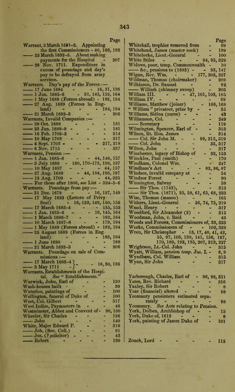 Page Warrant, 3 March 1601-2. Appointing the first Commissioners - 40, 103, 192 22 March 1692-3. About making payments for the Hospital - 207 28 Nov. 1711. Expenditure in excess of poundage and day’s pay to be defrayed from army services. Warrants. Day’s pay of the Forces: — 17 June 1684 - - 16, 31, 136 1 Jan. 1685-6 - 31, 145, 152, 164 1 May 1689 (Forces abroad) - 182, 194 27 Aug. 1689 (Forces in Eng- land) - - - 184, 194 21 March 1692-3 - - 206 Warrants, Invalid Companies :— 29 Oct. 1688 23 Jan. 1688-9 - 16 Feb. 1702-3 10 May 1703 4 Sept. 1703 - 6 Nov. 1715 - 181 - 181 - 214 - 217 217, 218 - 237 Warrants, Pension :— 1 Jan. 1685-6 - - 44, 146, 157 3 July 1686 - 160, 170-173, 196, 197 10 May 1687 - - - 44, 157 27 Aug. 1689 - 44, 184, 196, 197 13 Aug. 1709 - - 44, 225 For those after 1806, see List - 324-5-6 Warrants. Poundage from pay:— 31 Dec. 1679 - - 16, 127, 149 17 May 1683 (Letters of Privy Seal) - 16, 133, 149, 150, 152 17 March 1683-4 - - 135, 152 1 Jan. 1685-6 -« - 16, 145, 164 1 March 1686-7 - - 162, 164 10 March 1687-8 - - 179, 194 1 May 1689 (Forces abroad) - 182, 194 25 August 1689 (Forces in Eng land) - - - 183, 194 1 June 1690 - - 188 21 March 1692-3 - - 206 Warrants. Poundage on sale of Com- missions :— 17 March 1683-4 3 May 1711 Warrants, Establishments of the Hospi- tal. See “ Establishments.” 4-}- - 16,30,136 Warwick, John, Earl of 130 Wash-houses built - 39 Waterloo, paintings of 100 Wellington, funeral of Duke of 100 West, Col. Gilbert - 317 West Indies, Paymasters in 48 Westminster, Abbot and Convent of - 90, 130 Wheeler, Sir Charles - 126 John - - 140 White, Major Edward P. - 318 Joh. (Soc. Coll.) 91 Jos. (? solicitor) - 43 Robert - - - - 130 Page Whitehall, trophies removed from - 99 Whitehead, James (master cook) - 199 Whitelocke, Lieut.-General - - 100 White Stiles - - - 94, 95, 329 Widows, poor, temp. Commonwealth - 10 &c., pensions to (1685) - - 33, 147 Wigan, Rev. Wm. - - 177, 205, 327 Wildman, Thomas (chairmaker) - 202 Wilkinson, Dr. Samuel - 92 William (chimney sweep) - 203 William III. - - 47, 101, 103, 185 William IV. - - - - 99 Williams, Matthew (joiner) - 166,168 “ William ” privateer, prize by - - 35 Williams, Sidina (nurse) - - - 43 Williamson, Col. - 249 ——Secretary - - - 119 Wilmington, Spencer, Earl of - - 313 Wilson, Rt. Hon. James - - 314 Col. Sir John M. - - 99, 315, 319 Col. John - * 35,317 Wilton, John - - - - 317 Winchester, legacy of Bishop of - 32,153 Winckles, Paul (smith) - - 170 Windham, Colonel Wm. - - 247 Windham’s Act - - - 82, 86, 87 Windsor, invalid company at - - 54 Windsor Forest - - - 90 Winnington, Sahvay 58 Sir Thos. (1743), - - 313 Sir Thos. (1871), 35, 58, 61, 65, 68, 233 Wise, Thomas (mason) - - 165 Withers, Lieut.-General - 56, 74, 75, 219 Wood, Henry - - - - 317 Woodford, Sir Alexander (2) - - 315 Woodman, John, v. Reid - - 43 Woods and Forests, Commissioners of, 33, 323 Works, Commissioners of 102, 329 Wren, Sir Christopher - 13, 17, 40, 41, 42, 55, 97, 103, 130, 141, 156, 167, 170, 189, 192, 195, 207, 213, 227 Wrightson, Lt.-Col. John - - 315 Wyatt, William, pension temp. Jas. I. - 8, 9 Wyndham, Col. William - - 315 Wynn, Sir John - 317 Yarborough, Charles, Earl of - 96, 98, 311 Yates, Rev. Richard - - - 316 Yaxley, Sir Robert - 8 Year (financial) altered 88 Yeomanry pensioners estimated sepa- rately - - 88 Yeomanry. See Acts relating to Pension. York, Dolben, Archbishop of - 15 York, Duke of, 1612 - 8 York, painting of James Duke of - 101 Zouch, Lord - - - - 115