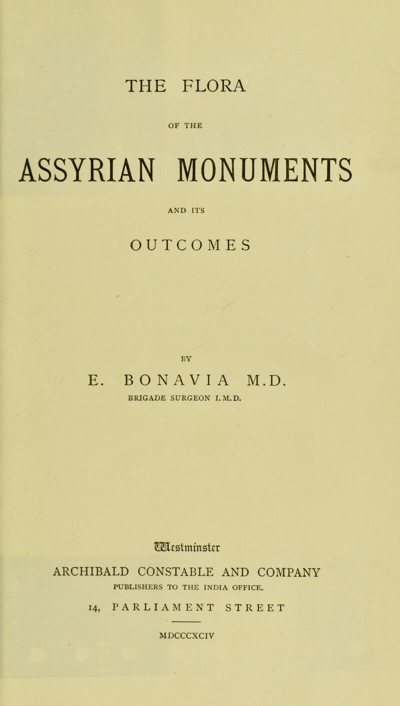 THE FLORA OF THE ASSYRIAN MONUMENTS AND ITS OUTCOMES BY E. BONAVIA M.D. BRIGADE SURGEON I. M.D. OTcstmmster ARCHIBALD CONSTABLE AND COMPANY PUBLISHERS TO THE INDIA OFFICE. 14, PARLIAMENT STREET MDCCCXCIV