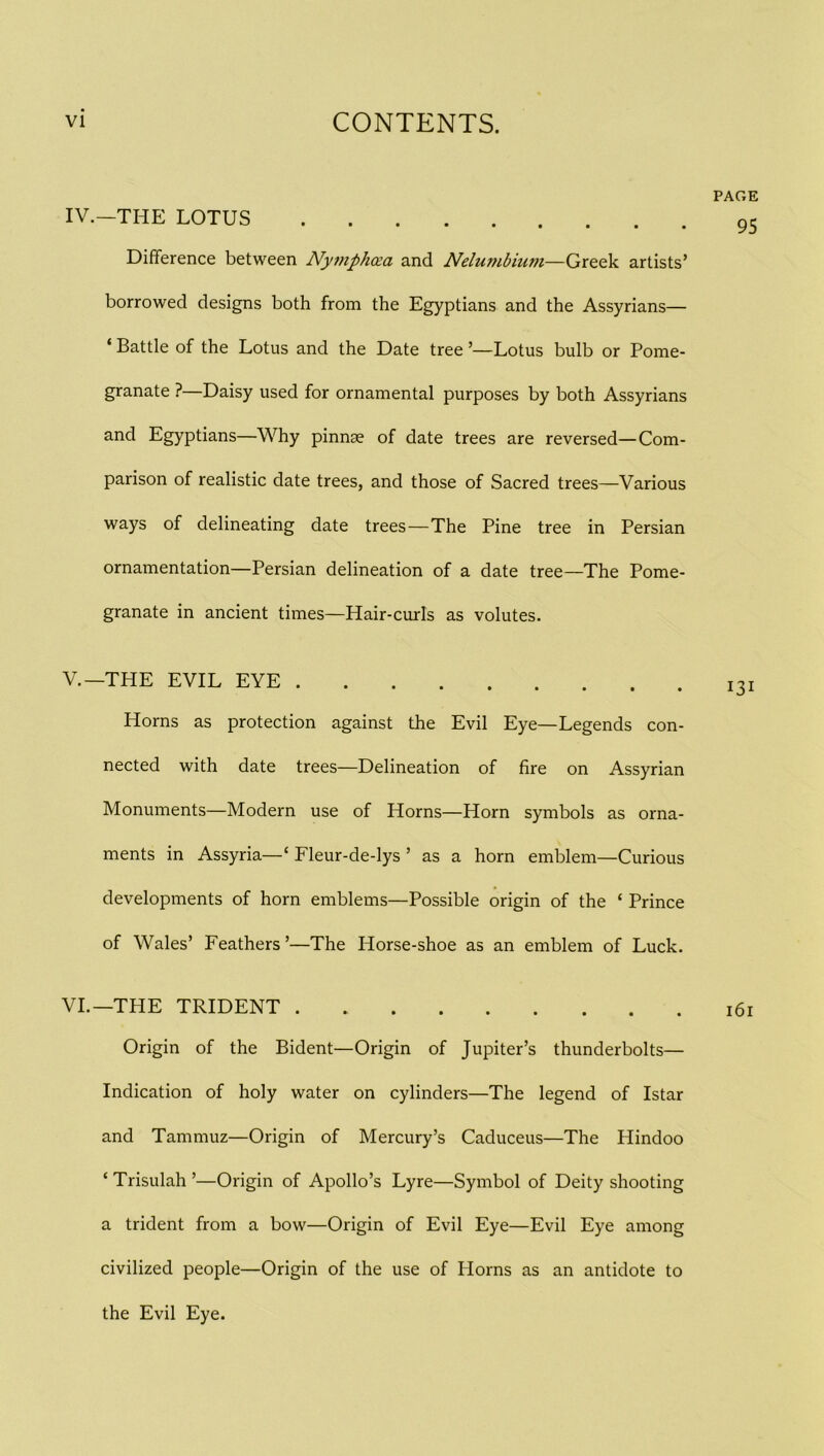 PAGE IV. -THE LOTUS 95 Difference between Nyttiphcea and Nelumbium—Greek artists’ borrowed designs both from the Egyptians and the Assyrians— ‘ Battle of the Lotus and the Date tree ’—Lotus bulb or Pome- granate ?—Daisy used for ornamental purposes by both Assyrians and Egyptians—Why pinnae of date trees are reversed—Com- parison of realistic date trees, and those of Sacred trees—Various ways of delineating date trees—The Pine tree in Persian ornamentation—Persian delineation of a date tree—The Pome- granate in ancient times—Hair-curls as volutes. V. -THE EVIL EYE 131 Horns as protection against the Evil Eye—Legends con- nected with date trees—Delineation of fire on Assyrian Monuments—Modern use of Horns—Horn symbols as orna- ments in Assyria—‘ Fleur-de-lys ’ as a horn emblem—Curious developments of horn emblems—Possible origin of the ‘ Prince of Wales’ Feathers’—The Horse-shoe as an emblem of Luck. VI. —THE TRIDENT 161 Origin of the Bident—Origin of Jupiter’s thunderbolts— Indication of holy water on cylinders—The legend of Istar and Tammuz—Origin of Mercury’s Caduceus—The Hindoo ‘ Trisulah ’—Origin of Apollo’s Lyre—Symbol of Deity shooting a trident from a bow—Origin of Evil Eye—Evil Eye among civilized people—Origin of the use of Horns as an antidote to the Evil Eye.