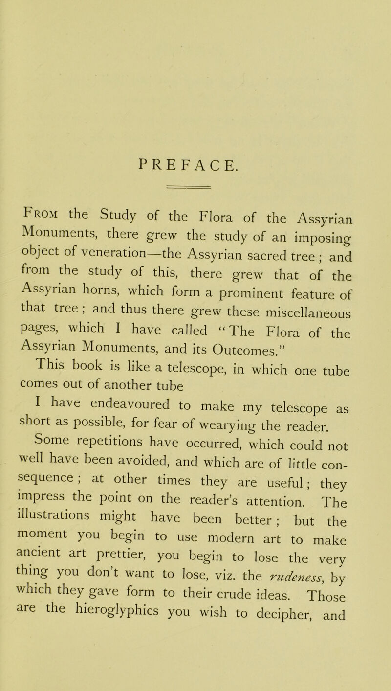 From the Study of the Flora of the Assyrian Monuments, there grew the study of an imposing object of veneration—the Assyrian sacred tree ; and from the study of this, there grew that of the Assyrian horns, which form a prominent feature of that tree ; and thus there grew these miscellaneous pages, which I have called “The Flora of the Assyrian Monuments, and its Outcomes.” This book is like a telescope, in which one tube comes out of another tube I have endeavoured to make my telescope as short as possible, for fear of wearying the reader. Some repetitions have occurred, which could not well have been avoided, and which are of little con- sequence ; at other times they are useful; they impress the point on the reader’s attention. The illustrations might have been better ; but the moment you begin to use modern art to make ancient art prettier, you begin to lose the very thing you don’t want to lose, viz. the rudeness, by which they gave form to their crude ideas. Those are the hieroglyphics you wish to decipher, and