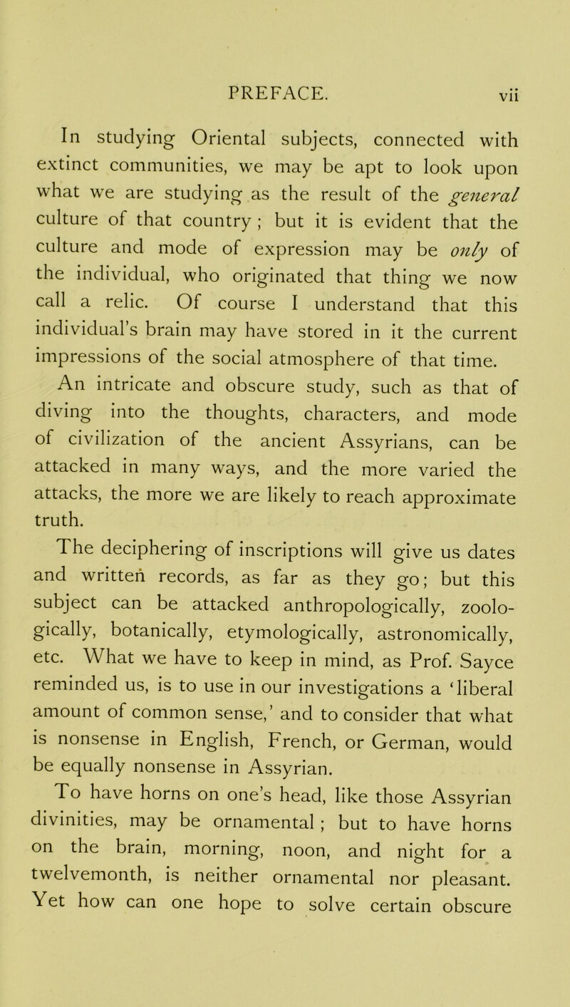 In studying Oriental subjects, connected with extinct communities, we may be apt to look upon what we are studying as the result of the general culture of that country ; but it is evident that the culture and mode of expression may be 07ily of the individual, who originated that thing we now call a relic. Of course I understand that this individual s brain may have stored in it the current impressions of the social atmosphere of that time. An intricate and obscure study, such as that of diving into the thoughts, characters, and mode of civilization of the ancient Assyrians, can be attacked in many ways, and the more varied the attacks, the more we are likely to reach approximate truth. The deciphering of inscriptions will give us dates and written records, as far as they go; but this subject can be attacked anthropologically, zoolo- gically, botanically, etymologically, astronomically, etc. What we have to keep in mind, as Prof. Sayce reminded us, is to use in our investigations a ‘liberal amount of common sense,’ and to consider that what is nonsense in English, French, or German, would be equally nonsense in Assyrian. To have horns on one’s head, like those Assyrian divinities, may be ornamental; but to have horns on the brain, morning, noon, and night for a twelvemonth, is neither ornamental nor pleasant. Yet how can one hope to solve certain obscure